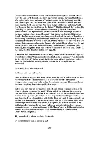 Our worship must conform to our best intellectual conceptions about God and
His will. Our Lord Himself once drew a powerful contrast between the influence
of a higher and a lower estimate of God’s character on the actions of men. He
told His disciples that the time would come when “Whosoever killeth you will
think that he doeth God service. And these things will they do unto you,” said
He, “because they have not known the Father.” That is, although they believed in
God, they yet ignored the special revelation made by Jesus Christ of the
Fatherhood of God. Ignorance of this revelation has been the origin of some of
the most terrible crimes against humanity that have ever disgraced the world.
Hundreds of men and women have been roasted to death by order of Inquisitors,
who, veiling their cruelty under the term auto-da-fé, witnessed that they did it in
the name of what they believed to be God. On the throne of the universe they saw
nothing but an angry and despotic Tyrant, who so hated heterodoxy, that He had
prepared for all heretics a pandemonium of everlasting fire, and hence, quite
honestly, they sought to deter men by torture from such an awful fate.1 [Note: G.
F. Terry, The Old Theology in the New Age, 52.]
2. We must also have truth in ourselves. Holy character is a kind of worship. All
true life is worship: “Worship the Lord in the beauty of holiness”; “Lo, I come to
do thy will, O God.” Before a material God a material knee would have to bow.
Before a spiritual God, nothing but the prostration of the spirit can be
acceptable.
He prayeth well, who loveth well
Both man and bird and beast.
Love is a kind of prayer—the truest lifting up of the soul. God is a real God. The
worshipper is to be a real character. The Christian must be a true man—
transparent, who can bear to be looked through and through. There must be no
pretence; no gilded tinsel—true gold all through.
Let us take care that all our relations to God, and all our communications with
Him, are honest relations, “in truth.” If our body is on its knees, let us be sure
that our heart is also on its knees. If we close our eyes, let us see that we close our
fancies. If we say words, let us beware that they are the exact representatives of
our thoughts. If we ask anything, let it be the thing we want. If we promise, let us
be sure that we mean it. If we confess with our lips, let us stop, if our mind is not
confessing with its inward convictions. If we praise, let us hush our soul, if it is
not in tune. Let worship be worship,—a beggar knocking at the door; a sinner
prostrate for mercy; a servant looking to his Master’s eye; a child speaking to his
Father; a pardoned man resting; a saved man thanking; a saint rejoicing.2
[Note: James Vaughan.]
Thy house hath gracious freedom, like the air
Of open fields; its silence hath a speech
232
 