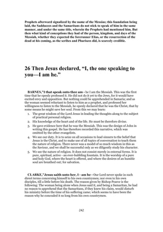 Prophets afterward signalized by the name of the Messias; this foundation being
laid, the Sadducees and the Samaritans do not stick to speak of him in the same
manner, and under the same title, wherein the Prophets had mentioned him. But
then what kind of conceptions they had of the person, kingdom, and days of the
Messiah, whether they expected the forerunner Elias, or the resurrection of the
dead at his coming, as the scribes and Pharisees did, is scarcely credible.
26 Then Jesus declared, “I, the one speaking to
you—I am he.”
BARNES,"I that speak onto thee am - he I am the Messiah. This was the first
time that he openly professed it. He did not do it yet to the Jews, for it would have
excited envy and opposition. But nothing could be apprehended in Samaria; and as
the woman seemed reluctant to listen to him as a prophet, and professed her
willingness to listen to the Messiah, he openly declared that he was the Christ, that by
some means he might save her soul. From this we may learn:
1. The great wisdom of the Lord Jesus in leading the thoughts along to the subject
of practical personal religion.
2. His knowledge of the heart and of the life. He must be therefore divine.
3. He gave evidence here that he was the Messiah. This was the design of John in
writing this gospel. He has therefore recorded this narrative, which was
omitted by the other evangelists.
4. We see our duty. It is to seize on all occasions to lead sinners to the belief that
Jesus is the Christ, and to make use of all topics of conversation to teach them
the nature of religion. There never was a model of so much wisdom in this as
the Saviour, and we shall be successful only as we diligently study his character.
5. We see the nature of religion. It does not consist merely in external forms. It is
pure, spiritual, active - an ever-bubbling fountain. It is the worship of a pure
and holy God, where the heart is offered, and where the desires of an humble
soul are breathed out; for salvation.
CLARKE,"Jesus saith unto her, I - am he - Our Lord never spoke in such
direct terms concerning himself to his own countrymen; nor even to his own
disciples, till a little before his death. The reason given by Bishop Pearce is the
following: The woman being alone when Jesus said it, and being a Samaritan, he had
no reason to apprehend that the Samaritans, if they knew his claim, would disturb
his ministry before the time of his suffering came; which seems to have been the
reason why he concealed it so long from his own countrymen.
242
 