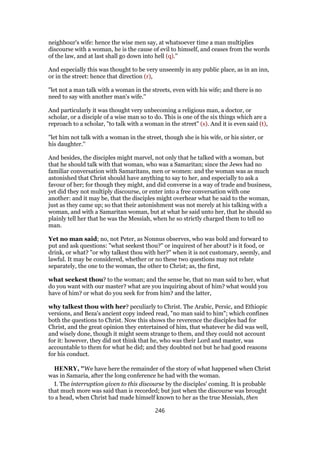 neighbour's wife: hence the wise men say, at whatsoever time a man multiplies
discourse with a woman, he is the cause of evil to himself, and ceases from the words
of the law, and at last shall go down into hell (q).''
And especially this was thought to be very unseemly in any public place, as in an inn,
or in the street: hence that direction (r),
"let not a man talk with a woman in the streets, even with his wife; and there is no
need to say with another man's wife.''
And particularly it was thought very unbecoming a religious man, a doctor, or
scholar, or a disciple of a wise man so to do. This is one of the six things which are a
reproach to a scholar, "to talk with a woman in the street" (s). And it is even said (t),
"let him not talk with a woman in the street, though she is his wife, or his sister, or
his daughter.''
And besides, the disciples might marvel, not only that he talked with a woman, but
that he should talk with that woman, who was a Samaritan; since the Jews had no
familiar conversation with Samaritans, men or women: and the woman was as much
astonished that Christ should have anything to say to her, and especially to ask a
favour of her; for though they might, and did converse in a way of trade and business,
yet did they not multiply discourse, or enter into a free conversation with one
another: and it may be, that the disciples might overhear what he said to the woman,
just as they came up; so that their astonishment was not merely at his talking with a
woman, and with a Samaritan woman, but at what he said unto her, that he should so
plainly tell her that he was the Messiah, when he so strictly charged them to tell no
man.
Yet no man said; no, not Peter, as Nonnus observes, who was bold and forward to
put and ask questions: "what seekest thou?" or inquirest of her about? is it food, or
drink, or what? "or why talkest thou with her?" when it is not customary, seemly, and
lawful. It may be considered, whether or no these two questions may not relate
separately, the one to the woman, the other to Christ; as, the first,
what seekest thou? to the woman; and the sense be, that no man said to her, what
do you want with our master? what are you inquiring about of him? what would you
have of him? or what do you seek for from him? and the latter,
why talkest thou with her? peculiarly to Christ. The Arabic, Persic, and Ethiopic
versions, and Beza's ancient copy indeed read, "no man said to him"; which confines
both the questions to Christ. Now this shows the reverence the disciples had for
Christ, and the great opinion they entertained of him, that whatever he did was well,
and wisely done, though it might seem strange to them, and they could not account
for it: however, they did not think that he, who was their Lord and master, was
accountable to them for what he did; and they doubted not but he had good reasons
for his conduct.
HENRY, "We have here the remainder of the story of what happened when Christ
was in Samaria, after the long conference he had with the woman.
I. The interruption given to this discourse by the disciples' coming. It is probable
that much more was said than is recorded; but just when the discourse was brought
to a head, when Christ had made himself known to her as the true Messiah, then
246
 