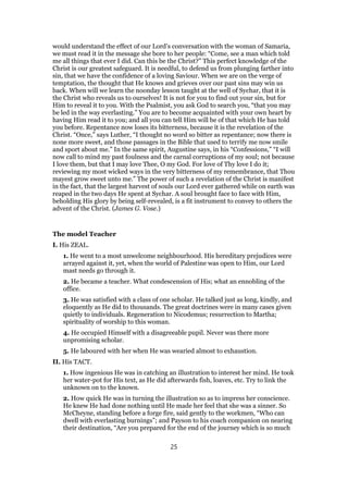 would understand the effect of our Lord’s conversation with the woman of Samaria,
we must read it in the message she bore to her people: “Come, see a man which told
me all things that ever I did. Can this be the Christ?” This perfect knowledge of the
Christ is our greatest safeguard. It is needful, to defend us from plunging farther into
sin, that we have the confidence of a loving Saviour. When we are on the verge of
temptation, the thought that He knows and grieves over our past sins may win us
back. When will we learn the noonday lesson taught at the well of Sychar, that it is
the Christ who reveals us to ourselves! It is not for you to find out your sin, but for
Him to reveal it to you. With the Psalmist, you ask God to search you, “that you may
be led in the way everlasting.” You are to become acquainted with your own heart by
having Him read it to you; and all you can tell Him will be of that which He has told
you before. Repentance now loses its bitterness, because it is the revelation of the
Christ. “Once,” says Luther, “I thought no word so bitter as repentance; now there is
none more sweet, and those passages in the Bible that used to terrify me now smile
and sport about me.” In the same spirit, Augustine says, in his “Confessions,” “I will
now call to mind my past foulness and the carnal corruptions of my soul; not because
I love them, but that I may love Thee, O my God. For love of Thy love I do it;
reviewing my most wicked ways in the very bitterness of my remembrance, that Thou
mayest grow sweet unto me.” The power of such a revelation of the Christ is manifest
in the fact, that the largest harvest of souls our Lord ever gathered while on earth was
reaped in the two days He spent at Sychar. A soul brought face to face with Him,
beholding His glory by being self-revealed, is a fit instrument to convey to others the
advent of the Christ. (James G. Vose.)
The model Teacher
I. His ZEAL.
1. He went to a most unwelcome neighbourhood. His hereditary prejudices were
arrayed against it, yet, when the world of Palestine was open to Him, our Lord
mast needs go through it.
2. He became a teacher. What condescension of His; what an ennobling of the
office.
3. He was satisfied with a class of one scholar. He talked just as long, kindly, and
eloquently as He did to thousands. The great doctrines were in many cases given
quietly to individuals. Regeneration to Nicodemus; resurrection to Martha;
spirituality of worship to this woman.
4. He occupied Himself with a disagreeable pupil. Never was there more
unpromising scholar.
5. He laboured with her when He was wearied almost to exhaustion.
II. His TACT.
1. How ingenious He was in catching an illustration to interest her mind. He took
her water-pot for His text, as He did afterwards fish, loaves, etc. Try to link the
unknown on to the known.
2. How quick He was in turning the illustration so as to impress her conscience.
He knew He had done nothing until He made her feel that she was a sinner. So
McCheyne, standing before a forge fire, said gently to the workmen, “Who can
dwell with everlasting burnings”; and Payson to his coach companion on nearing
their destination, “Are you prepared for the end of the journey which is so much
25
 