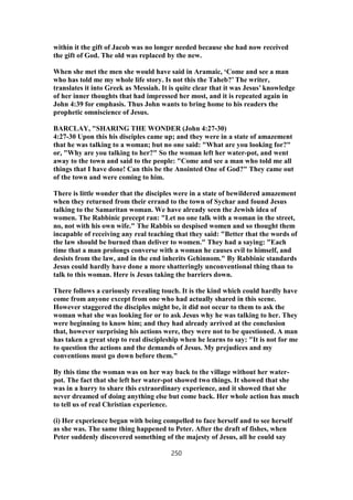 within it the gift of Jacob was no longer needed because she had now received
the gift of God. The old was replaced by the new.
When she met the men she would have said in Aramaic, ‘Come and see a man
who has told me my whole life story. Is not this the Taheb?’ The writer,
translates it into Greek as Messiah. It is quite clear that it was Jesus’ knowledge
of her inner thoughts that had impressed her most, and it is repeated again in
John 4:39 for emphasis. Thus John wants to bring home to his readers the
prophetic omniscience of Jesus.
BARCLAY, "SHARING THE WONDER (John 4:27-30)
4:27-30 Upon this his disciples came up; and they were in a state of amazement
that he was talking to a woman; but no one said: "What are you looking for?"
or, "Why are you talking to her?" So the woman left her water-pot, and went
away to the town and said to the people: "Come and see a man who told me all
things that I have done! Can this be the Anointed One of God?" They came out
of the town and were coming to him.
There is little wonder that the disciples were in a state of bewildered amazement
when they returned from their errand to the town of Sychar and found Jesus
talking to the Samaritan woman. We have already seen the Jewish idea of
women. The Rabbinic precept ran: "Let no one talk with a woman in the street,
no, not with his own wife." The Rabbis so despised women and so thought them
incapable of receiving any real teaching that they said: "Better that the words of
the law should be burned than deliver to women." They had a saying: "Each
time that a man prolongs converse with a woman he causes evil to himself, and
desists from the law, and in the end inherits Gehinnom." By Rabbinic standards
Jesus could hardly have done a more shatteringly unconventional thing than to
talk to this woman. Here is Jesus taking the barriers down.
There follows a curiously revealing touch. It is the kind which could hardly have
come from anyone except from one who had actually shared in this scene.
However staggered the disciples might be, it did not occur to them to ask the
woman what she was looking for or to ask Jesus why he was talking to her. They
were beginning to know him; and they had already arrived at the conclusion
that, however surprising his actions were, they were not to be questioned. A man
has taken a great step to real discipleship when he learns to say: "It is not for me
to question the actions and the demands of Jesus. My prejudices and my
conventions must go down before them."
By this time the woman was on her way back to the village without her water-
pot. The fact that she left her water-pot showed two things. It showed that she
was in a hurry to share this extraordinary experience, and it showed that she
never dreamed of doing anything else but come back. Her whole action has much
to tell us of real Christian experience.
(i) Her experience began with being compelled to face herself and to see herself
as she was. The same thing happened to Peter. After the draft of fishes, when
Peter suddenly discovered something of the majesty of Jesus, all he could say
250
 