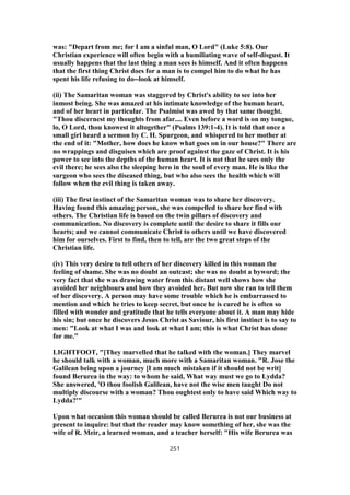 was: "Depart from me; for I am a sinful man, O Lord" (Luke 5:8). Our
Christian experience will often begin with a humiliating wave of self-disgust. It
usually happens that the last thing a man sees is himself. And it often happens
that the first thing Christ does for a man is to compel him to do what he has
spent his life refusing to do--look at himself.
(ii) The Samaritan woman was staggered by Christ's ability to see into her
inmost being. She was amazed at his intimate knowledge of the human heart,
and of her heart in particular. The Psalmist was awed by that same thought.
"Thou discernest my thoughts from afar.... Even before a word is on my tongue,
lo, O Lord, thou knowest it altogether" (Psalms 139:1-4). It is told that once a
small girl heard a sermon by C. H. Spurgeon, and whispered to her mother at
the end of it: "Mother, how does he know what goes on in our house?" There are
no wrappings and disguises which are proof against the gaze of Christ. It is his
power to see into the depths of the human heart. It is not that he sees only the
evil there; he sees also the sleeping hero in the soul of every man. He is like the
surgeon who sees the diseased thing, but who also sees the health which will
follow when the evil thing is taken away.
(iii) The first instinct of the Samaritan woman was to share her discovery.
Having found this amazing person, she was compelled to share her find with
others. The Christian life is based on the twin pillars of discovery and
communication. No discovery is complete until the desire to share it fills our
hearts; and we cannot communicate Christ to others until we have discovered
him for ourselves. First to find, then to tell, are the two great steps of the
Christian life.
(iv) This very desire to tell others of her discovery killed in this woman the
feeling of shame. She was no doubt an outcast; she was no doubt a byword; the
very fact that she was drawing water from this distant well shows how she
avoided her neighbours and how they avoided her. But now she ran to tell them
of her discovery. A person may have some trouble which he is embarrassed to
mention and which he tries to keep secret, but once he is cured he is often so
filled with wonder and gratitude that he tells everyone about it. A man may hide
his sin; but once he discovers Jesus Christ as Saviour, his first instinct is to say to
men: "Look at what I was and look at what I am; this is what Christ has done
for me."
LIGHTFOOT, "[They marvelled that he talked with the woman.] They marvel
he should talk with a woman, much more with a Samaritan woman. "R. Jose the
Galilean being upon a journey [I am much mistaken if it should not be writ]
found Berurea in the way: to whom he said, What way must we go to Lydda?
She answered, 'O thou foolish Galilean, have not the wise men taught Do not
multiply discourse with a woman? Thou oughtest only to have said Which way to
Lydda?'"
Upon what occasion this woman should be called Berurea is not our business at
present to inquire: but that the reader may know something of her, she was the
wife of R. Meir, a learned woman, and a teacher herself: "His wife Berurea was
251
 