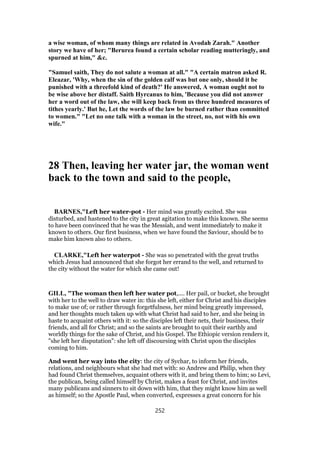 a wise woman, of whom many things are related in Avodah Zarah." Another
story we have of her; "Berurea found a certain scholar reading mutteringly, and
spurned at him," &c.
"Samuel saith, They do not salute a woman at all." "A certain matron asked R.
Eleazar, 'Why, when the sin of the golden calf was but one only, should it be
punished with a threefold kind of death?' He answered, A woman ought not to
be wise above her distaff. Saith Hyrcanus to him, 'Because you did not answer
her a word out of the law, she will keep back from us three hundred measures of
tithes yearly.' But he, Let the words of the law be burned rather than committed
to women." "Let no one talk with a woman in the street, no, not with his own
wife."
28 Then, leaving her water jar, the woman went
back to the town and said to the people,
BARNES,"Left her water-pot - Her mind was greatly excited. She was
disturbed, and hastened to the city in great agitation to make this known. She seems
to have been convinced that he was the Messiah, and went immediately to make it
known to others. Our first business, when we have found the Saviour, should be to
make him known also to others.
CLARKE,"Left her waterpot - She was so penetrated with the great truths
which Jesus had announced that she forgot her errand to the well, and returned to
the city without the water for which she came out!
GILL, "The woman then left her water pot,.... Her pail, or bucket, she brought
with her to the well to draw water in: this she left, either for Christ and his disciples
to make use of; or rather through forgetfulness, her mind being greatly impressed,
and her thoughts much taken up with what Christ had said to her, and she being in
haste to acquaint others with it: so the disciples left their nets, their business, their
friends, and all for Christ; and so the saints are brought to quit their earthly and
worldly things for the sake of Christ, and his Gospel. The Ethiopic version renders it,
"she left her disputation": she left off discoursing with Christ upon the disciples
coming to him.
And went her way into the city: the city of Sychar, to inform her friends,
relations, and neighbours what she had met with: so Andrew and Philip, when they
had found Christ themselves, acquaint others with it, and bring them to him; so Levi,
the publican, being called himself by Christ, makes a feast for Christ, and invites
many publicans and sinners to sit down with him, that they might know him as well
as himself; so the Apostle Paul, when converted, expresses a great concern for his
252
 