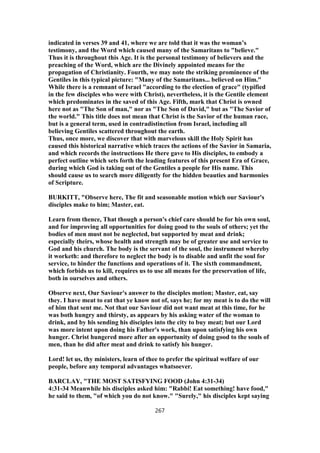 indicated in verses 39 and 41, where we are told that it was the woman’s
testimony, and the Word which caused many of the Samaritans to "believe."
Thus it is throughout this Age. It is the personal testimony of believers and the
preaching of the Word, which are the Divinely appointed means for the
propagation of Christianity. Fourth, we may note the striking prominence of the
Gentiles in this typical picture: "Many of the Samaritans... believed on Him."
While there is a remnant of Israel "according to the election of grace" (typified
in the few disciples who were with Christ), nevertheless, it is the Gentile element
which predominates in the saved of this Age. Fifth, mark that Christ is owned
here not as "The Son of man," nor as "The Son of David," but as "The Savior of
the world." This title does not mean that Christ is the Savior of the human race,
but is a general term, used in contradistinction from Israel, including all
believing Gentiles scattered throughout the earth.
Thus, once more, we discover that with marvelous skill the Holy Spirit has
caused this historical narrative which traces the actions of the Savior in Samaria,
and which records the instructions He there gave to His disciples, to embody a
perfect outline which sets forth the leading features of this present Era of Grace,
during which God is taking out of the Gentiles a people for His name. This
should cause us to search more diligently for the hidden beauties and harmonies
of Scripture.
BURKITT, "Observe here, The fit and seasonable motion which our Saviour's
disciples make to him; Master, eat.
Learn from thence, That though a person's chief care should be for his own soul,
and for improving all opportunities for doing good to the souls of others; yet the
bodies of men must not be neglected, but supported by meat and drink;
especially theirs, whose health and strength may be of greater use and service to
God and his church. The body is the servant of the soul, the instrument whereby
it worketh: and therefore to neglect the body is to disable and unfit the soul for
service, to hinder the functions and operations of it. The sixth commandment,
which forbids us to kill, requires us to use all means for the preservation of life,
both in ourselves and others.
Observe next, Our Saviour's answer to the disciples motion; Master, eat, say
they. I have meat to eat that ye know not of, says he; for my meat is to do the will
of him that sent me. Not that our Saviour did not want meat at this time, for he
was both hungry and thirsty, as appears by his asking water of the woman to
drink, and by his sending his disciples into the city to buy meat; but our Lord
was more intent upon doing his Father's work, than upon satisfying his own
hunger. Christ hungered more after an opportunity of doing good to the souls of
men, than he did after meat and drink to satisfy his hunger.
Lord! let us, thy ministers, learn of thee to prefer the spiritual welfare of our
people, before any temporal advantages whatsoever.
BARCLAY, "THE MOST SATISFYING FOOD (John 4:31-34)
4:31-34 Meanwhile his disciples asked him: "Rabbi! Eat something! have food,"
he said to them, "of which you do not know." "Surely," his disciples kept saying
267
 