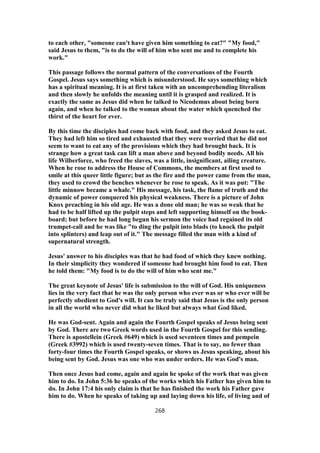 to each other, "someone can't have given him something to eat?" "My food,"
said Jesus to them, "is to do the will of him who sent me and to complete his
work."
This passage follows the normal pattern of the conversations of the Fourth
Gospel. Jesus says something which is misunderstood. He says something which
has a spiritual meaning. It is at first taken with an uncomprehending literalism
and then slowly he unfolds the meaning until it is grasped and realized. It is
exactly the same as Jesus did when he talked to Nicodemus about being born
again, and when he talked to the woman about the water which quenched the
thirst of the heart for ever.
By this time the disciples had come back with food, and they asked Jesus to eat.
They had left him so tired and exhausted that they were worried that he did not
seem to want to eat any of the provisions which they had brought back. It is
strange how a great task can lift a man above and beyond bodily needs. All his
life Wilberforce, who freed the slaves, was a little, insignificant, ailing creature.
When he rose to address the House of Commons, the members at first used to
smile at this queer little figure; but as the fire and the power came from the man,
they used to crowd the benches whenever he rose to speak. As it was put: "The
little minnow became a whale." His message, his task, the flame of truth and the
dynamic of power conquered his physical weakness. There is a picture of John
Knox preaching in his old age. He was a done old man; he was so weak that he
had to be half lifted up the pulpit steps and left supporting himself on the book-
board; but before he had long begun his sermon the voice had regained its old
trumpet-call and he was like "to ding the pulpit into blads (to knock the pulpit
into splinters) and leap out of it." The message filled the man with a kind of
supernatural strength.
Jesus' answer to his disciples was that he had food of which they knew nothing.
In their simplicity they wondered if someone had brought him food to eat. Then
he told them: "My food is to do the will of him who sent me."
The great keynote of Jesus' life is submission to the will of God. His uniqueness
lies in the very fact that he was the only person who ever was or who ever will be
perfectly obedient to God's will. It can be truly said that Jesus is the only person
in all the world who never did what he liked but always what God liked.
He was God-sent. Again and again the Fourth Gospel speaks of Jesus being sent
by God. There are two Greek words used in the Fourth Gospel for this sending.
There is apostellein (Greek #649) which is used seventeen times and pempein
(Greek #3992) which is used twenty-seven times. That is to say, no fewer than
forty-four times the Fourth Gospel speaks, or shows us Jesus speaking, about his
being sent by God. Jesus was one who was under orders. He was God's man.
Then once Jesus had come, again and again he spoke of the work that was given
him to do. In John 5:36 he speaks of the works which his Father has given him to
do. In John 17:4 his only claim is that he has finished the work his Father gave
him to do. When he speaks of taking up and laying down his life, of living and of
268
 