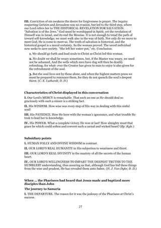 III. Conviction of sin awakens the desire for forgiveness in prayer. The inquiry
respecting Gerizim and Jerusalem was no evasion, but led to the third step, where
our Lord refers her to THE HISTORICAL REVELATION FOR SALVATION.
“Salvation is of the Jews.” God must be worshipped in Spirit, yet the revelation of
Himself was in Israel, and its end the Messias. It is not enough to tread the path of
inward self-knowledge; we must walk also in the way of faith. Not only do we move to
meet God, He is come to meet us. The truth of salvation is historical, and the
historical gospel is a moral certainty. So the woman proved. The saved individual
now seeks to save society. “She left her water-pot,” etc. Conclusion:
1. We should go forth and lead souls to Christ as Christ led this woman.
2. No doubt we shall be weary sometimes, but, if the Master was weary, we need
not be ashamed, And the wells which men have dug will then be doubly
refreshing; for what- ever the Creator has given to man to enjoy is also given for
the refreshment of the soul.
3. But the soul lives not by these alone, and when the highest matters press we
must be prepared to renounce them, for they do not quench the soul’s deepest
thirst. (C. E. Luthardt, D. D.)
Characteristics of Christ displayed in this conversation
I. Our Lord’s MERCY is remarkable. That such an one as He should deal so
graciously with such a sinner is a striking fact.
II. His WISDOM. How wise was every step of His way in dealing with this sinful
soul!
III. His PATIENCE. How He bore with the woman’s ignorance, and what trouble He
took to lead her to knowledge.
IV. His POWER. What a complete victory He won at last! How almighty must that
grace be which could soften and convert such a carnal and wicked heart! (Bp. Ryle.)
Subsidiary points
I. HUMAN FOLLY AND DIVINE WISDOM in contrast.
II. OUR LORD’S REAL HUMANITY in His subjection to weariness and thirst.
III. OUR LORD’S REAL DIVINITY in the mastery of all the secrets of the human
heart.
IV. OUR LORD’S WILLINGNESS TO IMPART THE DEEPEST TRUTHS TO THE
HUMBLEST understanding, thus assuring us that, although God has hid these things
from the wise and prudent, He has revealed them unto babes. (H. J. Van Dyke, D. D.)
When … the Pharisees had heard that Jesus made and baptized more
disciples than John
The journey to Samaria
I. THE DEPARTURE. The reason for it was the jealousy of the Pharisees at Christ’s
success.
27
 