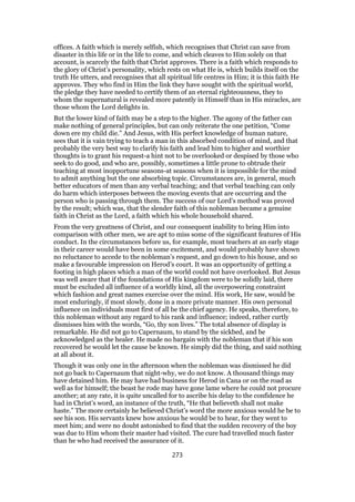 offices. A faith which is merely selfish, which recognises that Christ can save from
disaster in this life or in the life to come, and which cleaves to Him solely on that
account, is scarcely the faith that Christ approves. There is a faith which responds to
the glory of Christ’s personality, which rests on what He is, which builds itself on the
truth He utters, and recognises that all spiritual life centres in Him; it is this faith He
approves. They who find in Him the link they have sought with the spiritual world,
the pledge they have needed to certify them of an eternal righteousness, they to
whom the supernatural is revealed more patently in Himself than in His miracles, are
those whom the Lord delights in.
But the lower kind of faith may be a step to the higher. The agony of the father can
make nothing of general principles, but can only reiterate the one petition, “Come
down ere my child die.” And Jesus, with His perfect knowledge of human nature,
sees that it is vain trying to teach a man in this absorbed condition of mind, and that
probably the very best way to clarify his faith and lead him to higher and worthier
thoughts is to grant his request-a hint not to be overlooked or despised by those who
seek to do good, and who are, possibly, sometimes a little prone to obtrude their
teaching at most inopportune seasons-at seasons when it is impossible for the mind
to admit anything but the one absorbing topic. Circumstances are, in general, much
better educators of men than any verbal teaching; and that verbal teaching can only
do harm which interposes between the moving events that are occurring and the
person who is passing through them. The success of our Lord’s method was proved
by the result; which was, that the slender faith of this nobleman became a genuine
faith in Christ as the Lord, a faith which his whole household shared.
From the very greatness of Christ, and our consequent inability to bring Him into
comparison with other men, we are apt to miss some of the significant features of His
conduct. In the circumstances before us, for example, most teachers at an early stage
in their career would have been in some excitement, and would probably have shown
no reluctance to accede to the nobleman’s request, and go down to his house, and so
make a favourable impression on Herod’s court. It was an opportunity of getting a
footing in high places which a man of the world could not have overlooked. But Jesus
was well aware that if the foundations of His kingdom were to be solidly laid, there
must be excluded all influence of a worldly kind, all the overpowering constraint
which fashion and great names exercise over the mind. His work, He saw, would be
most enduringly, if most slowly, done in a more private manner. His own personal
influence on individuals must first of all be the chief agency. He speaks, therefore, to
this nobleman without any regard to his rank and influence; indeed, rather curtly
dismisses him with the words, “Go, thy son lives.” The total absence of display is
remarkable. He did not go to Capernaum, to stand by the sickbed, and be
acknowledged as the healer. He made no bargain with the nobleman that if his son
recovered he would let the cause be known. He simply did the thing, and said nothing
at all about it.
Though it was only one in the afternoon when the nobleman was dismissed he did
not go back to Capernaum that night-why, we do not know. A thousand things may
have detained him. He may have had business for Herod in Cana or on the road as
well as for himself; the beast he rode may have gone lame where he could not procure
another; at any rate, it is quite uncalled for to ascribe his delay to the confidence he
had in Christ’s word, an instance of the truth, “He that believeth shall not make
haste.” The more certainly he believed Christ’s word the more anxious would he be to
see his son. His servants knew how anxious he would be to hear, for they went to
meet him; and were no doubt astonished to find that the sudden recovery of the boy
was due to Him whom their master had visited. The cure had travelled much faster
than he who had received the assurance of it.
273
 