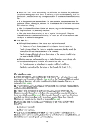 1. Jesus saw that a storm was coming, and withdrew. To abandon the profession
or defence of the gospel from dread of suffering is quite a different thing from the
persecuted Christian in one city fleeing to another to there hold forth the Word of
life.
2. It is that persecutors are not always the open enemies, but are sometimes the
professed friends, of religion, and that the name of God has often been associated
with relentless cruelty.
3. The Pharisees did not hear Christ, but received reports doubtless exaggerated,
for they heard that He personally baptized.
4. The great work of the ministry is not to baptize, but to preach. They are
Christ’s fellow-workers in discriminating the truth, but not fellow-workers with
the Spirit in communicating grace.
II. THE ARRIVAL.
1. Although the district was alien, there were souls to be saved.
(1) To the eye of man Jesus appeared to be fleeing from persecution.
(2) To the eye of God the visit was part of a mysterious plan by which the
glory of the Divine government was to be revealed.
(3) To the eye of faith it offers an illustration of the manner in which the
purpose of God is fulfilled.
2. Christ’s presence and work at Sychar, with its illustrious antecedents, offer
encouragements to prayer for those who are to come after us.
(1) Parents should be stimulated to pray for children’s children,
(2) Believers to plead for the future of the Church. (A. Beith, D. D.)
Christ driven away
I. FALSE TEACHERS ARE ENEMIES TO THE TRUE. They will join with corrupt
magistrates and favour their villainies (Isa_9:15), as the Pharisees did Herod against
John. Christ, therefore, will rather trust Herod in Galilee than the Pharisees in
Judaea (cf. Act_25:11).
II. IT IS NO UNCHARITABLENESS, BUT WISDOM, TO SUSPECT WICKED MEN;
as Christ did the PHARISEES.
III. WHEN ONE TEACHER IS GONE GOD CAN RAISE UP ANOTHER. The
Pharisees thought themselves well when John was out of the way, but Christ gives
them more displeasure (Mar_1:14). They thought themselves sure when Christ was
crucified, but Christ raised up twelve more to do greater things than Himself.
Ministers are mortal, but the Church is immortal (Psa_2:1).
IV. PROMISES ARE TO BE SEALED TO THOSE ONLY WHO REPENT AND
BELIEVE.
1. Disciples were made
2. Then were baptized.
V. GOD TURNS THE MALICE OF MEN TO THE GOOD OF HIS CHURCH The
Pharisees drove Christ to Galilee, but on the way a whole city was brought to Him. An
ill wind that blows nobody good. (Jeremiah Dyke.)
28
 