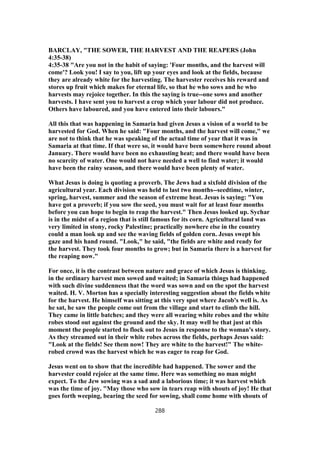 BARCLAY, "THE SOWER, THE HARVEST AND THE REAPERS (John
4:35-38)
4:35-38 "Are you not in the habit of saying: 'Four months, and the harvest will
come'? Look you! I say to you, lift up your eyes and look at the fields, because
they are already white for the harvesting. The harvester receives his reward and
stores up fruit which makes for eternal life, so that he who sows and he who
harvests may rejoice together. In this the saying is true--one sows and another
harvests. I have sent you to harvest a crop which your labour did not produce.
Others have laboured, and you have entered into their labours."
All this that was happening in Samaria had given Jesus a vision of a world to be
harvested for God. When he said: "Four months, and the harvest will come," we
are not to think that he was speaking of the actual time of year that it was in
Samaria at that time. If that were so, it would have been somewhere round about
January. There would have been no exhausting heat; and there would have been
no scarcity of water. One would not have needed a well to find water; it would
have been the rainy season, and there would have been plenty of water.
What Jesus is doing is quoting a proverb. The Jews had a sixfold division of the
agricultural year. Each division was held to last two months--seedtime, winter,
spring, harvest, summer and the season of extreme heat. Jesus is saying: "You
have got a proverb; if you sow the seed, you must wait for at least four months
before you can hope to begin to reap the harvest." Then Jesus looked up. Sychar
is in the midst of a region that is still famous for its corn. Agricultural land was
very limited in stony, rocky Palestine; practically nowhere else in the country
could a man look up and see the waving fields of golden corn. Jesus swept his
gaze and his hand round. "Look," he said, "the fields are white and ready for
the harvest. They took four months to grow; but in Samaria there is a harvest for
the reaping now."
For once, it is the contrast between nature and grace of which Jesus is thinking.
in the ordinary harvest men sowed and waited; in Samaria things had happened
with such divine suddenness that the word was sown and on the spot the harvest
waited. H. V. Morton has a specially interesting suggestion about the fields white
for the harvest. He himself was sitting at this very spot where Jacob's well is. As
he sat, he saw the people come out from the village and start to climb the hill.
They came in little batches; and they were all wearing white robes and the white
robes stood out against the ground and the sky. It may well be that just at this
moment the people started to flock out to Jesus in response to the woman's story.
As they streamed out in their white robes across the fields, perhaps Jesus said:
"Look at the fields! See them now! They are white to the harvest!" The white-
robed crowd was the harvest which he was eager to reap for God.
Jesus went on to show that the incredible had happened. The sower and the
harvester could rejoice at the same time. Here was something no man might
expect. To the Jew sowing was a sad and a laborious time; it was harvest which
was the time of joy. "May those who sow in tears reap with shouts of joy! He that
goes forth weeping, bearing the seed for sowing, shall come home with shouts of
288
 