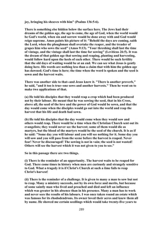 joy, bringing his sheaves with him" (Psalms 136:5-6).
There is something else hidden below the surface here. The Jews had their
dreams of the golden age, the age to come, the age of God, when the world would
be God's world, when sin and sorrow would be done away with and God would
reign supreme. Amos paints his picture of it: "Behold the days are coming, saith
the Lord, when the ploughman shall overtake the reaper, and the treader of
grapes him who sows the seed" (Amos 9:13). "Your threshing shall last the time
of vintage, and the vintage shall last the time for sowing" (Leviticus 26:5). It was
the dream of that golden age that sowing and reaping, planting and harvesting,
would follow hard upon the heels of each other. There would be such fertility
that the old days of waiting would be at an end. We can see what Jesus is gently
doing here. His words are nothing less than a claim that with him the golden age
has dawned; God's time is here; the time when the word is spoken and the seed is
sown and the harvest waits.
There was another side to that--and Jesus knew it. "There is another proverb,"
he said, "and it too is true--one sows and another harvests." Then he went on to
make two applications of that.
(a) He told his disciples that they would reap a crop which had been produced
not by their labour. He meant that he was sowing the seed, that in his Cross,
above all, the seed of the love and the power of God would be sown, and that the
day would come when the disciples would go out into the world and reap the
harvest that his life and death had sown.
(b) He told his disciples that the day would come when they would sow and
others would reap. There would be a time when the Christian Church sent out its
evangelists; they would never see the harvest; some of them would die as
martyrs, but the blood of the martyrs would be the seed of the church. It is as if
he said: "Some day you will labour and you will see nothing for it. Some day you
will sow and you will pass from the scene before the harvest is reaped. Never
fear! Never be discouraged! The sowing is not in vain; the seed is not wasted!
Others will see the harvest which it was not given to you to see."
So in this passage there are two things.
(i) There is the reminder of an opportunity. The harvest waits to be reaped for
God. There come times in history when men are curiously and strangely sensitive
to God. What a tragedy it is if Christ's Church at such a time fails to reap
Christ's harvest!
(ii) There is the reminder of a challenge. It is given to many a man to sow but not
to reap. Many a ministry succeeds, not by its own force and merits, but because
of some saintly man who lived and preached and died and left an influence
which was greater in his absence than in his presence. Many a man has to work
and never sees the results of his labours. I was once taken round an estate which
was famous for its rhododendrons. Its owner loved their acres and knew them all
by name. He showed me certain seedlings which would take twenty-five years to
289
 
