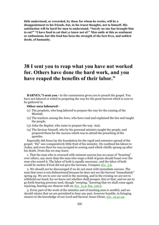 little understood, or rewarded, by those for whom he works, will be a
disappointment to his friends, but, in his truest thoughts, not to himself. His
satisfaction will be hard for men to understand. “Surely no one has brought him
to eat!” “I have food to eat that ye know not of.” Men smile at this as sentiment
or enthusiasm, but this food has been the strength of the best lives, and noblest
deeds, of humanity.
38 I sent you to reap what you have not worked
for. Others have done the hard work, and you
have reaped the benefits of their labor.”
BARNES,"I sent you - In the commission given you to preach the gospel. You
have not labored or toiled in preparing the way for the great harvest which is now to
be gathered in.
Other men laboured -
(1) The prophets, who long labored to prepare the way for the coming of the
Messiah.
(2) The teachers among the Jews, who have read and explained the law and taught
the people.
(3) John the Baptist, who came to prepare the way. And,
(4) The Saviour himself, who by his personal ministry taught the people, and
prepared them for the success which was to attend the preaching of the
apostles.
Especially did Jesus lay the foundation for the rapid and extensive spread of the
gospel. “He” saw comparatively little fruit of his ministry. He confined his labors to
Judea, and even there he was occupied in sowing seed which chiefly sprang up after
his death. From this we may learn:
1. That the man who is crowned with eminent success has no cause of “boasting”
over others, any more than the man who reaps a field of grain should boast over the
man who sowed it. The labor of both is equally necessary, and the labor of both
would be useless if God did not give the increase. Compare 1Co_3:6.
2. We should not be discouraged if we do not meet with immediate success. The
man that sows is not disheartened because he does not see the harvest “immediately”
spring up. We are to sow our seed in the morning, and in the evening we are not to
withhold our hand, for we know not whether shall prosper, this or that; and we are to
go forth bearing precious seed, though “weeping,” knowing that we shall come again
rejoicing, bearing our sheaves with us, Ecc_11:4; Psa_126:6.
3. Every part of the work of the ministry and of teaching men is needful, and we
should rejoice that we are permitted to bear any part, however humble, in bringing
sinners to the knowledge of our Lord and Saviour Jesus Christ, 1Co_12:21-24.
300
 