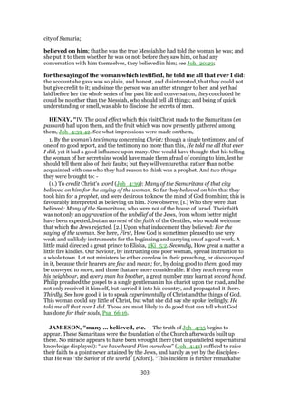 city of Samaria;
believed on him; that he was the true Messiah he had told the woman he was; and
she put it to them whether he was or not: before they saw him, or had any
conversation with him themselves, they believed in him; see Joh_20:29;
for the saying of the woman which testified, he told me all that ever I did:
the account she gave was so plain, and honest, and disinterested, that they could not
but give credit to it; and since the person was an utter stranger to her, and yet had
laid before her the whole series of her past life and conversation, they concluded he
could be no other than the Messiah, who should tell all things; and being of quick
understanding or smell, was able to disclose the secrets of men.
HENRY, "IV. The good effect which this visit Christ made to the Samaritans (en
passant) had upon them, and the fruit which was now presently gathered among
them, Joh_4:39-42. See what impressions were made on them,
1. By the woman's testimony concerning Christ; though a single testimony, and of
one of no good report, and the testimony no more than this, He told me all that ever
I did, yet it had a good influence upon many. One would have thought that his telling
the woman of her secret sins would have made them afraid of coming to him, lest he
should tell them also of their faults; but they will venture that rather than not be
acquainted with one who they had reason to think was a prophet. And two things
they were brought to: -
(1.) To credit Christ's word (Joh_4:39): Many of the Samaritans of that city
believed on him for the saying of the woman. So far they believed on him that they
took him for a prophet, and were desirous to know the mind of God from him; this is
favourably interpreted as believing on him. Now observe, [1.] Who they were that
believed: Many of the Samaritans, who were not of the house of Israel. Their faith
was not only an aggravation of the unbelief of the Jews, from whom better might
have been expected, but an earnest of the faith of the Gentiles, who would welcome
that which the Jews rejected. [2.] Upon what inducement they believed: For the
saying of the woman. See here, First, How God is sometimes pleased to use very
weak and unlikely instruments for the beginning and carrying on of a good work. A
little maid directed a great prince to Elisha, 2Ki_5:2. Secondly, How great a matter a
little fire kindles. Our Saviour, by instructing one poor woman, spread instruction to
a whole town. Let not ministers be either careless in their preaching, or discouraged
in it, because their hearers are few and mean; for, by doing good to them, good may
be conveyed to more, and those that are more considerable. If they teach every man
his neighbour, and every man his brother, a great number may learn at second hand.
Philip preached the gospel to a single gentleman in his chariot upon the road, and he
not only received it himself, but carried it into his country, and propagated it there.
Thirdly, See how good it is to speak experimentally of Christ and the things of God.
This woman could say little of Christ, but what she did say she spoke feelingly: He
told me all that ever I did. Those are most likely to do good that can tell what God
has done for their souls, Psa_66:16.
JAMIESON, "many ... believed, etc. — The truth of Joh_4:35 begins to
appear. These Samaritans were the foundation of the Church afterwards built up
there. No miracle appears to have been wrought there (but unparalleled supernatural
knowledge displayed): “we have heard Him ourselves” (Joh_4:42) sufficed to raise
their faith to a point never attained by the Jews, and hardly as yet by the disciples -
that He was “the Savior of the world” [Alford]. “This incident is further remarkable
303
 