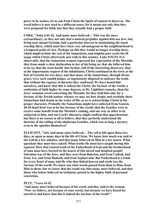 prove to be useless, let us ask from Christ the Spirit of counsel to direct us. The
word believe is now used in a different sense; for it means not only that they
were prepared for faith, but that they actually had a proper faith
COKE, "John 4:41-42. And many more believed— This was the more
extraordinary, as they not only had a natural prejudice against him asa Jew; but,
living near mount Gerizim, had a particular interest in maintaining the usual
worship there, which must have been very advantageous to the neighbourhood in
a temporal point of view. Perhaps on this they would no longer worship there,
which might irritate the rest of the Samaritans, and mightin part excite the ill
usage which Christ afterwards met with in this country. Luke 9:52-53. It is
observable, that the Samaritan woman expressed her expectation of the Messiah;
that Jesus made a clear declaration to her of his being so; that she believed him
to be so; that she went hastily into Sychar, full of the interesting discovery; that
at the importunate request of the inhabitants, Christ continued in the town at the
foot of Gerizim for two days; and that many of the Samaritans, through divine
grace, were such candid judges, so ingenuously disposed to embrace the truth,
that without the cogency of miracles they confessed, We have heard him
ourselves, and know that this is indeed the Christ, the Saviour of the world; a
confession of faith higher by some degrees, as Dr. Lightfoot remarks, than the
Jews' common creed concerning the Messiah; for they held him only for a
Saviour of the Jewish nation: whence we may see how deeply and cordially these
Samaritans had drunk in the water of life, so as to acknowledge Christ in his
proper character. Probably the Samaritans might have collected from Genesis
49:10 thatChrist was to be the Saviour of the world; that the Gentiles were to
receive some benefit from the Messiah's coming, and one way or other to be
subjected to him; and our Lord's discourse might confirm that apprehension:
but there is no reason at all to believe, that they perfectly understood the
doctrine of the calling of the idolatrous Gentiles, which was so long a mystery
even to the apostles themselves?
ELLICOTT, "(41) And many more believed.—The veil is left upon those two
days, as upon so many days in the life of Christ. We know how much was said at
the well in a few minutes, and that many believed on Him in a few hours. What
questions they must have asked! What truths He must have taught during this
sojourn! How that central truth of the Fatherhood of God and the brotherhood
of man must have burned in the hearts of this mixed and despised people!
Salvation was of the Jews, and they were from Babylon, and from Cuthah, and
from Ava, and from Hamath, and from Sepharvaim. But Fatherhood is a truth
for every heart of man, and He who thus linked heaven and earth was the
Saviour of the world. We know not what words passed from them to Him, from
Him to them; but we know that the result was that many more believed, and that
those who before believed on testimony passed to the higher faith of personal
conviction.
PETT, "Verse 41-42
‘And many more believed because of his word, and they said to the woman,
“Now we believe, not because of your words, but because we have heard for
ourselves and know that this is indeed the Saviour of the world”.’
311
 