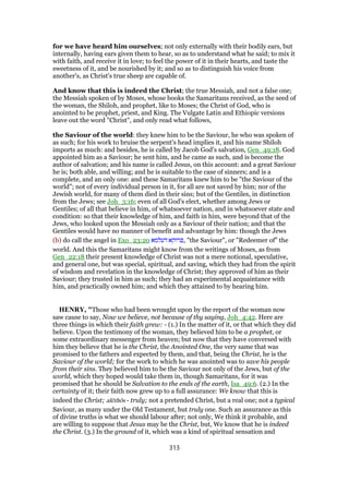 for we have heard him ourselves; not only externally with their bodily ears, but
internally, having ears given them to hear, so as to understand what he said; to mix it
with faith, and receive it in love; to feel the power of it in their hearts, and taste the
sweetness of it, and be nourished by it; and so as to distinguish his voice from
another's, as Christ's true sheep are capable of.
And know that this is indeed the Christ; the true Messiah, and not a false one;
the Messiah spoken of by Moses, whose books the Samaritans received, as the seed of
the woman, the Shiloh, and prophet, like to Moses; the Christ of God, who is
anointed to be prophet, priest, and King. The Vulgate Latin and Ethiopic versions
leave out the word "Christ", and only read what follows,
the Saviour of the world: they knew him to be the Saviour, he who was spoken of
as such; for his work to bruise the serpent's head implies it, and his name Shiloh
imports as much: and besides, he is called by Jacob God's salvation, Gen_49:18. God
appointed him as a Saviour; he sent him, and he came as such, and is become the
author of salvation; and his name is called Jesus, on this account: and a great Saviour
he is; both able, and willing; and he is suitable to the case of sinners; and is a
complete, and an only one: and these Samaritans knew him to be "the Saviour of the
world"; not of every individual person in it, for all are not saved by him; nor of the
Jewish world, for many of them died in their sins; but of the Gentiles, in distinction
from the Jews; see Joh_3:16; even of all God's elect, whether among Jews or
Gentiles; of all that believe in him, of whatsoever nation, and in whatsoever state and
condition: so that their knowledge of him, and faith in him, were beyond that of the
Jews, who looked upon the Messiah only as a Saviour of their nation; and that the
Gentiles would have no manner of benefit and advantage by him: though the Jews
(b) do call the angel in Exo_23:20 ‫דעלמא‬ ‫,פרוקא‬ "the Saviour", or "Redeemer of" the
world. And this the Samaritans might know from the writings of Moses, as from
Gen_22:18 their present knowledge of Christ was not a mere notional, speculative,
and general one, but was special, spiritual, and saving, which they had from the spirit
of wisdom and revelation in the knowledge of Christ; they approved of him as their
Saviour; they trusted in him as such; they had an experimental acquaintance with
him, and practically owned him; and which they attained to by hearing him.
HENRY, "Those who had been wrought upon by the report of the woman now
saw cause to say, Now we believe, not because of thy saying, Joh_4:42. Here are
three things in which their faith grew: - (1.) In the matter of it, or that which they did
believe. Upon the testimony of the woman, they believed him to be a prophet, or
some extraordinary messenger from heaven; but now that they have conversed with
him they believe that he is the Christ, the Anointed One, the very same that was
promised to the fathers and expected by them, and that, being the Christ, he is the
Saviour of the world; for the work to which he was anointed was to save his people
from their sins. They believed him to be the Saviour not only of the Jews, but of the
world, which they hoped would take them in, though Samaritans, for it was
promised that he should be Salvation to the ends of the earth, Isa_49:6. (2.) In the
certainty of it; their faith now grew up to a full assurance: We know that this is
indeed the Christ; alēthōs - truly; not a pretended Christ, but a real one; not a typical
Saviour, as many under the Old Testament, but truly one. Such an assurance as this
of divine truths is what we should labour after; not only, We think it probable, and
are willing to suppose that Jesus may be the Christ, but, We know that he is indeed
the Christ. (3.) In the ground of it, which was a kind of spiritual sensation and
313
 