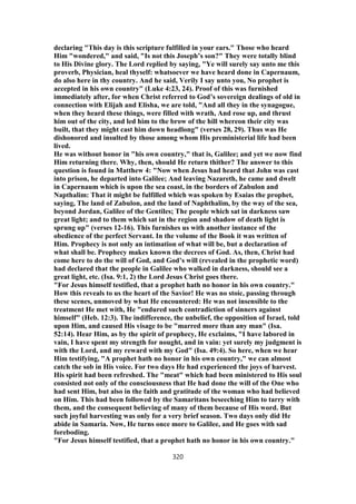 declaring "This day is this scripture fulfilled in your ears." Those who heard
Him "wondered," and said, "Is not this Joseph’s son?" They were totally blind
to His Divine glory. The Lord replied by saying, "Ye will surely say unto me this
proverb, Physician, heal thyself: whatsoever we have heard done in Capernaum,
do also here in thy country. And he said, Verily I say unto you, No prophet is
accepted in his own country" (Luke 4:23, 24). Proof of this was furnished
immediately after, for when Christ referred to God’s sovereign dealings of old in
connection with Elijah and Elisha, we are told, "And all they in the synagogue,
when they heard these things, were filled with wrath, And rose up, and thrust
him out of the city, and led him to the brow of the hill whereon their city was
built, that they might cast him down headlong" (verses 28, 29). Thus was He
dishonored and insulted by those among whom His preministerial life had been
lived.
He was without honor in "his own country," that is, Galilee; and yet we now find
Him returning there. Why, then, should He return thither? The answer to this
question is found in Matthew 4: "Now when Jesus had heard that John was cast
into prison, he departed into Galilee; And leaving Nazareth, he came and dwelt
in Capernaum which is upon the sea coast, in the borders of Zabulon and
Napthalim: That it might be fulfilled which was spoken by Esaias the prophet,
saying, The land of Zabulon, and the land of Naphthalim, by the way of the sea,
beyond Jordan, Galilee of the Gentiles; The people which sat in darkness saw
great light; and to them which sat in the region and shadow of death light is
sprung up" (verses 12-16). This furnishes us with another instance of the
obedience of the perfect Servant. In the volume of the Book it was written of
Him. Prophecy is not only an intimation of what will be, but a declaration of
what shall be. Prophecy makes known the decrees of God. As, then, Christ had
come here to do the will of God, and God’s will (revealed in the prophetic word)
had declared that the people in Galilee who walked in darkness, should see a
great light, etc. (Isa. 9:1, 2) the Lord Jesus Christ goes there.
"For Jesus himself testified, that a prophet hath no honor in his own country."
How this reveals to us the heart of the Savior! He was no stoic, passing through
these scenes, unmoved by what He encountered: He was not insensible to the
treatment He met with, He "endured such contradiction of sinners against
himself" (Heb. 12:3). The indifference, the unbelief, the opposition of Israel, told
upon Him, and caused His visage to be "marred more than any man" (Isa.
52:14). Hear Him, as by the spirit of prophecy, He exclaims, "I have labored in
vain, I have spent my strength for nought, and in vain: yet surely my judgment is
with the Lord, and my reward with my God" (Isa. 49:4). So here, when we hear
Him testifying, "A prophet hath no honor in his own country," we can almost
catch the sob in His voice. For two days He had experienced the joys of harvest.
His spirit had been refreshed. The "meat" which had been ministered to His soul
consisted not only of the consciousness that He had done the will of the One who
had sent Him, but also in the faith and gratitude of the woman who had believed
on Him. This had been followed by the Samaritans beseeching Him to tarry with
them, and the consequent believing of many of them because of His word. But
such joyful harvesting was only for a very brief season. Two days only did He
abide in Samaria. Now, He turns once more to Galilee, and He goes with sad
foreboding.
"For Jesus himself testified, that a prophet hath no honor in his own country."
320
 