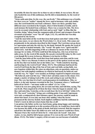 invariably He does far more for us than we ask or think. It was so here. He not
only healed the son of this nobleman, but He did so immediately, by the word of
His power.
"Jesus saith unto him, Go thy way; thy son liveth." This nobleman was a Gentile,
for there were no "nobles" among the Jews; and in harmony with each similar
case, the Lord healed his son from a distance. There are three, possibly four,
different eases recorded in the Gospels, where Christ healed a Gentile, and in
each instance He healed from a distance. There was a reason for this. The Jews
were in covenant relationship with God, and as such "nigh" to Him. But the
Gentiles, being "aliens from the commonwealth of Israel, and strangers from the
covenants of promise" were "far off" (Eph. 2:12, 13), and this fact was duly
recognized by the Savior.
"And the man believed the word that Jesus had spoken unto him" (John 4:50).
Here once more, we are shown the Word (John 1:1, 14) at work. This comes out
prominently in the miracles described in this Gospel. The Lord does not go down
to Capernaum and take the sick boy by the hand. Instead, He speaks the word of
power and he is healed instantly. The "words" He spake were "spirit and life"
(John 6:63). And this imparting of life at a distance by means of the word has a
message for us today. If Christ could heal this dying boy, who was at least ten
miles away, by the word of His mouth, He can give eternal life today by His word
even though He is away in heaven. Distanc