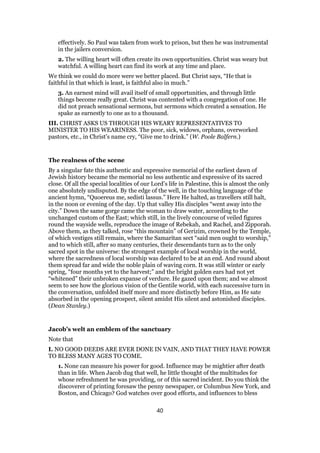 effectively. So Paul was taken from work to prison, but then he was instrumental
in the jailers conversion.
2. The willing heart will often create its own opportunities. Christ was weary but
watchful. A willing heart can find its work at any time and place.
We think we could do more were we better placed. But Christ says, “He that is
faithful in that which is least, is faithful also in much.”
3. An earnest mind will avail itself of small opportunities, and through little
things become really great. Christ was contented with a congregation of one. He
did not preach sensational sermons, but sermons which created a sensation. He
spake as earnestly to one as to a thousand.
III. CHRIST ASKS US THROUGH HIS WEARY REPRESENTATIVES TO
MINISTER TO HIS WEARINESS. The poor, sick, widows, orphans, overworked
pastors, etc., in Christ’s name cry, “Give me to drink.” (W. Poole Balfern.)
The realness of the scene
By a singular fate this authentic and expressive memorial of the earliest dawn of
Jewish history became the memorial no less authentic and expressive of its sacred
close. Of all the special localities of our Lord’s life in Palestine, this is almost the only
one absolutely undisputed. By the edge of the well, in the touching language of the
ancient hymn, “Quoereus me, sedisti lassus.” Here He halted, as travellers still halt,
in the noon or evening of the day. Up that valley His disciples “went away into the
city.” Down the same gorge came the woman to draw water, according to the
unchanged custom of the East; which still, in the lively concourse of veiled figures
round the wayside wells, reproduce the image of Rebekah, and Rachel, and Zipporah.
Above them, as they talked, rose “this mountain” of Gerizim, crowned by the Temple,
of which vestiges still remain, where the Samaritan sect “said men ought to worship,”
and to which still, after so many centuries, their descendants turn as to the only
sacred spot in the universe: the strongest example of local worship in the world,
where the sacredness of local worship was declared to be at an end. And round about
them spread far and wide the noble plain of waving corn. It was still winter or early
spring, “four months yet to the harvest;” and the bright golden ears had not yet
“whitened” their unbroken expanse of verdure. He gazed upon them; and we almost
seem to see how the glorious vision of the Gentile world, with each successive turn in
the conversation, unfolded itself more and more distinctly before Him, as He sate
absorbed in the opening prospect, silent amidst His silent and astonished disciples.
(Dean Stanley.)
Jacob’s welt an emblem of the sanctuary
Note that
I. NO GOOD DEEDS ARE EVER DONE IN VAIN, AND THAT THEY HAVE POWER
TO BLESS MANY AGES TO COME.
1. None can measure his power for good. Influence may be mightier after death
than in life. When Jacob dug that well, he little thought of the multitudes for
whose refreshment he was providing, or of this sacred incident. Do you think the
discoverer of printing foresaw the penny newspaper, or Columbus New York, and
Boston, and Chicago? God watches over good efforts, and influences to bless
40
 