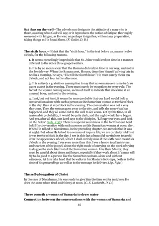 Sat thus on the well—The adverb may designate the attitude of a man who is
there, awaiting what God will say; or it reproduces the notion of fatigue; thoroughly
worn out with fatigue, as He was; or perhaps it signifies, without any preparation,
taking things as He found them. (F. Godet, D. D.)
The sixth hour.—I think that the “sixth hour,” in the text before us, means twelve
o’clock, for the following reasons.
1. It seems exceedingly improbable that St. John would reckon time in a manner
different to the other three gospel-writers.
2. It is by no means clear that the Romans did reckon time in our way, and not in
the Jewish way. When the Roman poet, Horace, describes himself as lying late in
bed in a morning, he says, “I lie till the fourth hour.” He must surely mean ten
o’clock, and not four in the afternoon.
3. It is entirely a gratuitous assumption to say that no woman ever came to draw
water except in the evening. There must surely be exceptions to every rule. The
fact of the woman coming alone, seems of itself to indicate that she came at an
unusual hour, and not in the evening.
4. Last, but not least, it seems far more probable that our Lord would hold a
conversation alone with such a person as the Samaritan woman at twelve o’clock
in the day, than at six o’clock in the evening. The conversation was not a very
short one. Then the woman goes away to the city, and tells the men what has
happened, and they all come out to the well to see Jesus. Yet by this time, in all
reasonable probability, it would be quite dark, and the night would have begun.
And yet, after all this, our Lord says to the disciples, “Lift up your eyes, and look
on the fields” (Joh_4:35). There is a special seemliness in the fact that our Lord
held His conversation with such a person as this Samaritan woman at noon, day.
When He talked to Nicodemus, in the preceding chapter, we are told that it was
at night. But when He talked to a woman of impure life, we are carefully told that
it was twelve o’clock in the day. I see in this fact a beautiful carefulness to avoid
even the appearance of evil, which I shall entirely miss if the sixth hour meant six
o’clock in the evening. I see even more than this. I see a lesson to all ministers
and teachers of the gospel, about the right mode of carrying on the work of trying
to do good to souls like that of the Samaritan woman. Like their Master, they
must be careful about times and hours, especially if they work alone. If a man will
try to do good to a person like the Samaritan woman, alone and without
witnesses, let him take heed that be walks in his Master’s footsteps, both as to the
time of his proceedings as well as to the message he delivers. (Bp. Ryle.)
The self-abnegation of Christ
In the case of Nicodemus, He was ready to give him the time set for rest; here He
does the same when tired and thirsty at noon. (C. E. Luthardt, D. D.)
There cometh a woman of Samaria to draw water
Connection between the conversations with the woman of Samaria and
45
 