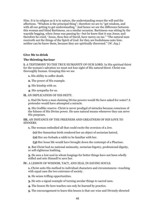 Him. It is in religion as it is in nature, the understanding sways the will and the
affections. “Wisdom is the principal thing”; therefore we are to “get wisdom, and
with all our getting to get understanding.” And hence we see the difference between
this woman and blind Bartimeus, on a similar occasion. Bartimeus was sitting by the
wayside begging, when Jesus was passing by—but he knew that it was Jesus; and
therefore he cried, “Jesus, thou Son of David, have mercy on me.” “The natural man
receiveth not the things of the Spirit of God: for they are foolishness unto him:
neither can he know them, because they are spiritually discerned.” (W. Jay.)
Give Me to drink
The thirsting Saviour
I. A TESTIMONY TO THE TRUE HUMANITY OF OUR LORD. In His spiritual thirst
for the woman’s salvation we must not lose sight of His natural thirst. Christ was
thoroughly human. Grasping this we see
1. His ability to suffer death.
2. The power of His example.
3. His kinship with us.
4. His sympathy for us.
II. AN IMPLICATION OF HIS DEITY.
1. Had He been a man claiming Divine powers would He have asked for water? A
pretender would have attempted a miracle.
2. His Godlike reserve. Christ is never prodigal of miracles because conscious of
the fulness of His Divine power. He uses natural means whenever they can serve
His purposes.
III. AN INSTANCE OF THE FREENESS AND GREATNESS OF HIS LOVE TO
SINNERS.
1. The woman embodied all that could excite the aversion of a Jew.
(1) Her Samaritan birth rendered her an object of sectarian hatred,
(2) Her sex forbade a rabbi to be familiar with her.
(3) Her loose life would have brought down the contempt of a Pharisee.
2. But Christ had no national animosity, sectarian bigotry, professional dignity,
or self-righteous loathing.
3. He sees a lost soul in whom longings for better things have not been wholly
stifled and sets Himself to save her.
IV. A LESSON OF WISDOM, TACT, AND ZEAL IN SAVING SOULS.
1. Christ suits His method to individual characters and circumstances—touching
with equal ease the two extremes of society.
2. He seizes trifling opportunities.
3. He sets a signal example of turning secular things to sacred uses.
4. The lesson He here teaches can only be learned by practice.
5. The encouragement to learn this lesson is that our wise and Divinely-directed
48
 