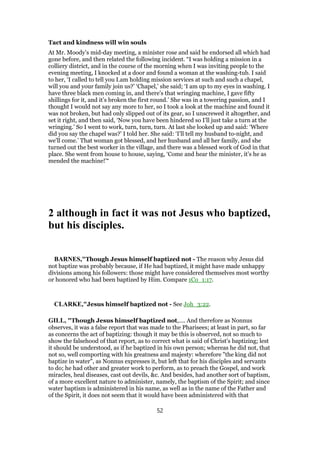 Tact and kindness will win souls
At Mr. Moody’s mid-day meeting, a minister rose and said he endorsed all which had
gone before, and then related the following incident. “I was holding a mission in a
colliery district, and in the course of the morning when I was inviting people to the
evening meeting, I knocked at a door and found a woman at the washing-tub. I said
to her, ‘I called to tell you I.am holding mission services at such and such a chapel,
will you and your family join us?’ ‘Chapel,’ she said; ‘I am up to my eyes in washing. I
have three black men coming in, and there’s that wringing machine, I gave fifty
shillings for it, and it’s broken the first round.’ She was in a towering passion, and I
thought I would not say any more to her, so I took a look at the machine and found it
was not broken, but had only slipped out of its gear, so I unscrewed it altogether, and
set it right, and then said, ‘Now you have been hindered so I’ll just take a turn at the
wringing.’ So I went to work, turn, turn, turn. At last she looked up and said: ‘Where
did you say the chapel was?’ I told her. She said: ‘I’ll tell my husband to-night, and
we’ll come.’ That woman got blessed, and her husband and all her family, and she
turned out the best worker in the village, and there was a blessed work of God in that
place. She went from house to house, saying, ‘Come and hear the minister, it’s he as
mended the machine!’“
2 although in fact it was not Jesus who baptized,
but his disciples.
BARNES,"Though Jesus himself baptized not - The reason why Jesus did
not baptize was probably because, if He had baptized, it might have made unhappy
divisions among his followers: those might have considered themselves most worthy
or honored who had been baptized by Him. Compare 1Co_1:17.
CLARKE,"Jesus himself baptized not - See Joh_3:22.
GILL, "Though Jesus himself baptized not,.... And therefore as Nonnus
observes, it was a false report that was made to the Pharisees; at least in part, so far
as concerns the act of baptizing: though it may be this is observed, not so much to
show the falsehood of that report, as to correct what is said of Christ's baptizing; lest
it should be understood, as if he baptized in his own person; whereas he did not, that
not so, well comporting with his greatness and majesty: wherefore "the king did not
baptize in water", as Nonnus expresses it, but left that for his disciples and servants
to do; he had other and greater work to perform, as to preach the Gospel, and work
miracles, heal diseases, cast out devils, &c. And besides, had another sort of baptism,
of a more excellent nature to administer, namely, the baptism of the Spirit; and since
water baptism is administered in his name, as well as in the name of the Father and
of the Spirit, it does not seem that it would have been administered with that
52
 