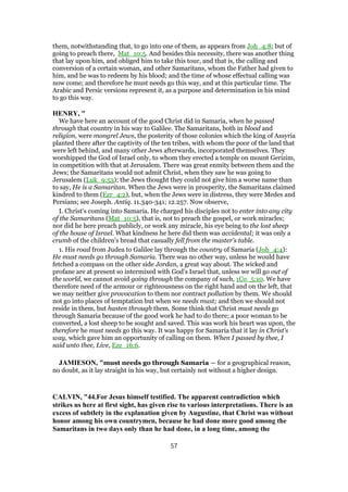 them, notwithstanding that, to go into one of them, as appears from Joh_4:8; but of
going to preach there, Mat_10:5. And besides this necessity, there was another thing
that lay upon him, and obliged him to take this tour, and that is, the calling and
conversion of a certain woman, and other Samaritans, whom the Father had given to
him, and he was to redeem by his blood; and the time of whose effectual calling was
now come; and therefore he must needs go this way, and at this particular time. The
Arabic and Persic versions represent it, as a purpose and determination in his mind
to go this way.
HENRY, "
We have here an account of the good Christ did in Samaria, when he passed
through that country in his way to Galilee. The Samaritans, both in blood and
religion, were mongrel Jews, the posterity of those colonies which the king of Assyria
planted there after the captivity of the ten tribes, with whom the poor of the land that
were left behind, and many other Jews afterwards, incorporated themselves. They
worshipped the God of Israel only, to whom they erected a temple on mount Gerizim,
in competition with that at Jerusalem. There was great enmity between them and the
Jews; the Samaritans would not admit Christ, when they saw he was going to
Jerusalem (Luk_9:53); the Jews thought they could not give him a worse name than
to say, He is a Samaritan. When the Jews were in prosperity, the Samaritans claimed
kindred to them (Ezr_4:2), but, when the Jews were in distress, they were Medes and
Persians; see Joseph. Antiq. 11.340-341; 12.257. Now observe,
I. Christ's coming into Samaria. He charged his disciples not to enter into any city
of the Samaritans (Mat_10:5), that is, not to preach the gospel, or work miracles;
nor did he here preach publicly, or work any miracle, his eye being to the lost sheep
of the house of Israel. What kindness he here did them was accidental; it was only a
crumb of the children's bread that casually fell from the master's table.
1. His road from Judea to Galilee lay through the country of Samaria (Joh_4:4):
He must needs go through Samaria. There was no other way, unless he would have
fetched a compass on the other side Jordan, a great way about. The wicked and
profane are at present so intermixed with God's Israel that, unless we will go out of
the world, we cannot avoid going through the company of such, 1Co_5:10. We have
therefore need of the armour or righteousness on the right hand and on the left, that
we may neither give provocation to them nor contract pollution by them. We should
not go into places of temptation but when we needs must; and then we should not
reside in them, but hasten through them. Some think that Christ must needs go
through Samaria because of the good work he had to do there; a poor woman to be
converted, a lost sheep to be sought and saved. This was work his heart was upon, the
therefore he must needs go this way. It was happy for Samaria that it lay in Christ's
way, which gave him an opportunity of calling on them. When I passed by thee, I
said unto thee, Live, Eze_16:6.
JAMIESON, "must needs go through Samaria — for a geographical reason,
no doubt, as it lay straight in his way, but certainly not without a higher design.
CALVIN, "44.For Jesus himself testified. The apparent contradiction which
strikes us here at first sight, has given rise to various interpretations. There is an
excess of subtlety in the explanation given by Augustine, that Christ was without
honor among his own countrymen, because he had done more good among the
Samaritans in two days only than he had done, in a long time, among the
57
 