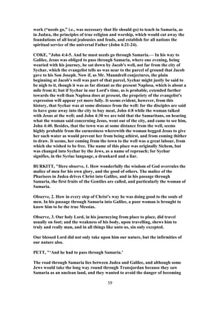 work (“needs go,” i.e., was necessary that He should go) to teach in Samaria, as
in Judæa, the principles of true religion and worship, which would cut away the
foundations of all local jealousies and feuds, and establish for all nations the
spiritual service of the universal Father (John 4:21-24).
COKE, "John 4:4-5. And he must needs go through Samaria.— In his way to
Galilee, Jesus was obliged to pass through Samaria, where one evening, being
wearied with his journey, he sat down by Jacob's well, not far from the city of
Sychar, which the evangelist tells us was near to the parcel of ground that Jacob
gave to his Son Joseph. Now if, as Mr. Maundrell conjectures, the plain
beginning at Jacob's well was part of that parcel, Sychar might justly be said to
be nigh to it, though it was as far distant as the present Naplosa, which is about a
mile from it; but if Sychar in our Lord's time, as is probable, extended further
towards the well than Naplosa does at present, the propriety of the evangelist's
expression will appear yet more fully. It seems evident, however, from this
history, that Sychar was at some distance from the well: for the disciples are said
to have gone away into the city to buy meat, John 4:8 while the woman talked
with Jesus at the well; and John 4:30 we are told that the Samaritans, on hearing
what the woman said concerning Jesus, went out of the city, and came to see him,
John 4:40. Besides, that the town was at some distance from the well, seems
highly probable from the earnestness wherewith the woman begged Jesus to give
her such water as would prevent her from being athirst, and from coming thither
to draw. It seems, her coming from the town to the well was a great labour, from
which she wished to be free. The name of this place was originally Sichem, but
was changed into Sychar by the Jews, as a name of reproach; for Sychar
signifies, in the Syriac language, a drunkard and a liar.
BURKITT, "Here observe, 1. How wonderfully the wisdom of God overrules the
malice of men for his own glory, and the good of others. The malice of the
Pharisees in Judea drives Christ into Galilee, and in his passage through
Samaria, the first fruits of the Gentiles are called, and particularly the woman of
Samaria.
Observe, 2. How in every step of Christ's way he was doing good to the souls of
men. In his passage through Samaria into Galilee, a poor woman is brought to
know him to be the true Messias.
Observe, 3. Our holy Lord, in his journeying from place to place, did travel
usually on foot; and the weakness of his body, upon travelling, shews him to
truly and really man, and in all things like unto us, sin only excepted.
Our blessed Lord did not only take upon him our nature, but the infirmities of
our nature also.
PETT, "‘And he had to pass through Samaria.’
The road through Samaria lies between Judea and Galilee, and although some
Jews would take the long way round through Transjordan because they saw
Samaria as an unclean land, and they wanted to avoid the danger of becoming
59
 