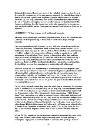 this part of Samaria. He not only knew of the well, but was aware that it was a
deep one. He seems aware of the overhanging steeps of Gerizim. He knew that it
was an area where ripened corn might be expected. Those who have lived in
Palestine say that they feel as they read these accounts that they are breathing
the air of Palestine once again. Indeed such factors are continually true of this
Gospel, underlining that the Gospel was written by an eyewitness, or someone
who obtained his information from eyewitnesses and faithfully recorded what he
was told.
LIGHTFOOT, "4. And he must needs go through Samaria.
[He must needs go through Samaria.] Josephus tells us, It was the custom for the
Galileans, in their journeying to Jerusalem to their feasts, to go through
Samaria.
Our countryman Biddulph describes the way which he himself travelled from
Galilee to Jerusalem, anno Domini 1601: out of whom, for the reader's sake, I
will borrow a few passages. He tells us, that on March 24 they rode near the sea
of Galilee, and gives the computation of that sea to be in length about eight
leagues and in breadth five. Now a league is three miles. After they had gone
about seven miles, having the sea of Galilee on their left hands, they went up a
hill, not very steep, but very pleasant; which (he saith) is said to be the hill
mentioned John 6:3. [Although here indeed either I am mistaken or his guides
deceived him; because that mountain was on the other side of the sea.]
However he tells us, that from the top of this hill they discerned Saphetta, the
Jews' university. All the way they went was infinitely pleasant, the hills and dales
all very fruitful: and that about two o'clock in the afternoon they came to a
certain village called by the Arabians 'Inel Tyger,' i.e. 'The merchant's eye.'
When they had taken some food and sleep, their mind leaped within them to go
up mount Tabor, which was not far off. [I fear his guides deceived him here also
concerning this mount.]
On the twenty-fifth of March they spent the whole day in traversing the pleasant
fields of Bashan near the hill of Bashan. In the way they saw some rubbish of the
tower of Gehazi, 2 Kings 5:24; and came to a town commonly called 'Jenine,' of
old 'Engannim,' Joshua 15:34 [more truly, Good man, Joshua 19:21], distant
from Tabor two-and-twenty miles; a place of gardens and waters, and places of
pleasure. There they stayed all the next day, upon the occasion of a Turkish feast
called 'Byram.' March 27, riding by Engannim they were twice in danger; once
by thieves, dwelling hard by; another time by the Arabs, in a wood about twelve
miles thence. That night they came to Sychar, a city of Samaria, mentioned John
4; distant from Engannim seven-and-twenty miles. They stayed there the next
day. It is now called Napolis: Jacob's well is near it, the waters of it sweet as
milk.
March 29, they went from Sychar towards Jerusalem; the nearer to which place
they came, the more barren and unpleasant they found the soil. At length,
coming to a large grove or wilderness full of trees and hills [perhaps this was
62
 