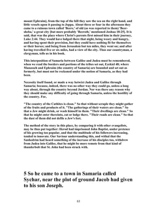 mount Ephraim], from the top of the hill they saw the sea on the right hand, and
little vessels upon it passing to Joppa. About three or four in the afternoon they
came to a ruinous town called 'Beere,' of old (as was reported to them) 'Beer-
sheba,' a great city [but more probably 'Beeroth,' mentioned Joshua 18:25]. It is
said, that was the place where Christ's parents first missed him in their journey,
Luke 2:44. They would have lodged there that night, being weary and hungry,
and having spent their provision, but they could have nothing fit for themselves
or their horses; and being from Jerusalem but ten miles, they went on; and after
having travelled five or six miles, had a view of the city. Thus our countryman, a
clergyman, tells us in his book.
This interposition of Samaria between Galilee and Judea must be remembered,
when we read the borders and portions of the tribes set out, Ezekiel 48; where
Manasseh and Ephraim (the country of Samaria) are bounded and set out as
formerly, but must not be reckoned under the notion of Samaria, as they had
been.
Necessity itself found, or made a way betwixt Judea and Galilee through
Samaria; because, indeed, there was no other way they could go, unless a long
way about, through the country beyond Jordan. Nor was there any reason why
they should make any difficulty of going through Samaria, unless the hostility of
the country. For,
"The country of the Cuthites is clean." So that without scruple they might gather
of the fruits and products of it. "The gatherings of their waters are clean." So
that a Jew might drink, or wash himself in them. "Their dwellings are clean." So
that he might enter thereinto, eat or lodge there. "Their roads are clean." So that
the dust of them did not defile a Jew's feet.
The method of the story in this place, by comparing it with other evangelists,
may be thus put together: Herod had imprisoned John Baptist, under pretence
of his growing too popular, and that the multitude of his followers increasing,
tended to innovate. Our Saviour understanding this, and withal that the
Sanhedrim had heard something of the increase of his disciples too, withdrew
from Judea into Galilee, that he might be more remote from that kind of
thunderbolt that St. John had been struck with.
5 So he came to a town in Samaria called
Sychar, near the plot of ground Jacob had given
to his son Joseph.
63
 