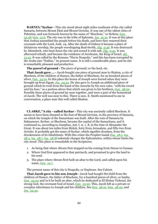 BARNES,"Sychar - This city stood about eight miles southeast of the city called
Samaria, between Mount Ebal and Mount Gerizim. It was one of the oldest cities of
Palestine, and was formerly known by the name of “Shechem,” or Sichem, Gen_
33:18; Gen_12:6. The city was in the tribe of Ephraim, Jos_21:21. It was at this place
that Joshua assembled the people before his death, and here they renewed their
covenant with the Lord, Josh. 24. After the death of Gideon it became a place of
idolatrous worship, the people worshipping Baal-berith, Jdg_9:46. It was destroyed
by Abimelech, who beat down the city and sowed it with salt, Jdg_9:45. It was
afterward rebuilt, and became the residence of Jeroboam, the King of Israel, 1Ki_
12:25. It was called by the Romans “Flavia Neapolis,” and this has been corrupted by
the Arabs into “Nablus,” its present name. It is still a considerable place, and its site
is remarkably pleasant and productive.
The parcel of ground - The piece of ground; or the land, etc.
That Jacob gave ... - Jacob bought one piece of ground near to Shalem, a city of
Shechem, of the children of Hamor, the father of Shechem, for an hundred pieces of
silver, Gen_33:19. In this place the bones of Joseph were buried when they were
brought up from Egypt, Jos_24:32. He also gave to Joseph an additional piece of
ground which he took from the hand of the Amorite by his own valor, “with his sword
and his bow,” as a portion above that which was given to his brethren, Gen_48:22.
Possibly these pieces of ground lay near together, and were a part of the homestead
of Jacob. The well was near to this. There is now, E. Smith mentioned to me in
conversation, a place near this well called Shalem.
CLARKE,"A city - called Sychar - This city was anciently called Shechem. It
seems to have been situated at the foot of Mount Gerizim, in the province of Samaria,
on which the temple of the Samaritans was built. After the ruin of Samaria by
Salmanezer, Sychar, or Shechem, became the capital of the Samaritans; and it
continued so, according to Josephus, Ant. l. xi. c. 8, in the time of Alexander the
Great. It was about ten miles from Shiloh, forty from Jerusalem, and fifty-two from
Jericho. It probably got the name of Sychar, which signifies drunken, from the
drunkenness of its inhabitants. With this crime the Prophet Isaiah (Isa_28:1, Isa_
28:3, Isa_28:7, Isa_28:8) solemnly charges the Ephraimites, within whose limits the
city stood. This place is remarkable in the Scriptures:
1. As being that where Abram first stopped on his coming from Haran to Canaan.
2. Where God first appeared to that patriarch, and promised to give the land to
his seed.
3. The place where Abram first built an altar to the Lord, and called upon his
name, Gen_12:7.
The present name of this city is Neapolis, or Naplouse. See Calmet.
That Jacob gave to his son Joseph - Jacob had bought this field from the
children of Hamor, the father of Shechem, for a hundred pieces of silver, or lambs,
Gen_33:19; and in it he built an altar, which he dedicated to El Elohey Yishrael, the
strong God, the covenant God of Israel, Gen_33:20. This, Jacob left as a private or
overplus inheritance to Joseph and his children. See Gen_48:21, Gen_48:22, and
Jos_24:32.
64
 