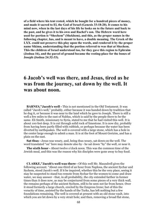 of a field where his tent rested, which he bought for a hundred pieces of money,
and made it sacred to El, the God of Israel (Genesis 33:18-20). It comes to his
mind now, when in the last days of his life he looks on to the future and back to
the past, and he gives it to his own and Rachel’s son. The Hebrew word here
used for portion is “Shechem” (Shekhem), and this, as the proper names in the
following chapter, has, and is meant to have, a double meaning. The Greek of the
LXX. could not preserve this play upon the words, and rendered it by the proper
name Sikima, understanding that the portion referred to was that at Shechem.
This the children of Israel understood too, for they gave this region to Ephraim
(Joshua 16), and the parcel of ground became the resting-place for the bones of
Joseph (Joshua 24:32-33).
6 Jacob’s well was there, and Jesus, tired as he
was from the journey, sat down by the well. It
was about noon.
BARNES,"Jacob’s well - This is not mentioned in the Old Testament. It was
called “Jacob’s well,” probably, either because it was handed down by tradition that
he dug it, or because it was near to the land which he gave to Joseph. There is still a
well a few miles to the east of Nablus, which is said by the people there to be the
same. Eli Smith, missionary to Syria, stated to me that he had visited this well. It is
about 100 feet deep. It is cut through solid rock of limestone. It is now dry, probably
from having been partly filled with rubbish, or perhaps because the water has been
diverted by earthquakes. The well is covered with a large stone, which has a hole in
the center large enough to admit a man. It is at the foot of Mount Gerizim, and has a
plain on the east.
Sat thus - Jesus was weary, and, being thus weary, sat down on the well. The
word translated “on” here may denote also by - he sat down “by” the well, or near it.
The sixth hour - About twelve o’clock noon. This was the common time of the
Jewish meal, and this was the reason why his disciples were gone away to buy food.
CLARKE,"Jacob’s well was there - Of this well Mr. Maundrell gives the
following account. “About one-third of an hour from Naplosa, the ancient Sychar and
Sychem, stood Jacob’s well. If it be inquired, whether this be the very place, seeing it
may be suspected to stand too remote from Sychar for the women to come and draw
water, we may answer - that, in all probability, the city extended farther in former
times than it does now, as may be conjectured from some pieces of a very thick wall,
the remains perhaps of the ancient Sychem, still to be seen not far from hence. Over
it stood formerly a large church, erected by the Empress Irene; but of this the
voracity of time, assisted by the hands of the Turks, has left nothing but a few
foundations remaining. The well is covered at present with an old stone vault, into
which you are let down by a very strait hole; and then, removing a broad flat stone,
68
 