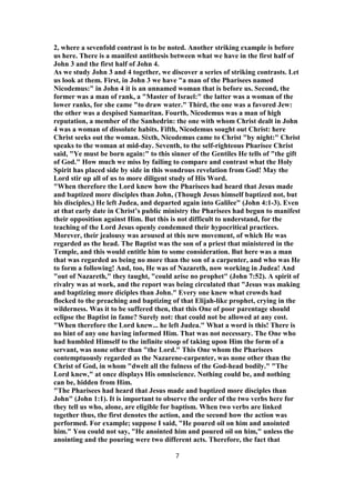 2, where a sevenfold contrast is to be noted. Another striking example is before
us here. There is a manifest antithesis between what we have in the first half of
John 3 and the first half of John 4.
As we study John 3 and 4 together, we discover a series of striking contrasts. Let
us look at them. First, in John 3 we have "a man of the Pharisees named
Nicodemus:" in John 4 it is an unnamed woman that is before us. Second, the
former was a man of rank, a "Master of Israel:" the latter was a woman of the
lower ranks, for she came "to draw water." Third, the one was a favored Jew:
the other was a despised Samaritan. Fourth, Nicodemus was a man of high
reputation, a member of the Sanhedrin: the one with whom Christ dealt in John
4 was a woman of dissolute habits. Fifth, Nicodemus sought out Christ: here
Christ seeks out the woman. Sixth, Nicodemus came to Christ "by night:" Christ
speaks to the woman at mid-day. Seventh, to the self-righteous Pharisee Christ
said, "Ye must be born again:" to this sinner of the Gentiles He tells of "the gift
of God." How much we miss by failing to compare and contrast what the Holy
Spirit has placed side by side in this wondrous revelation from God! May the
Lord stir up all of us to more diligent study of His Word.
"When therefore the Lord knew how the Pharisees had heard that Jesus made
and baptized more disciples than John, (Though Jesus himself baptized not, but
his disciples,) He left Judea, and departed again into Galilee" (John 4:1-3). Even
at that early date in Christ’s public ministry the Pharisees had begun to manifest
their opposition against Him. But this is not difficult to understand, for the
teaching of the Lord Jesus openly condemned their hypocritical practices.
Morever, their jealousy was aroused at this new movement, of which He was
regarded as the head. The Baptist was the son of a priest that ministered in the
Temple, and this would entitle him to some consideration. But here was a man
that was regarded as being no more than the son of a carpenter, and who was He
to form a following! And, too, He was of Nazareth, now working in Judea! And
"out of Nazareth," they taught, "could arise no prophet" (John 7:52). A spirit of
rivalry was at work, and the report was being circulated that "Jesus was making
and baptizing more diciples than John." Every one knew what crowds had
flocked to the preaching and baptizing of that Elijah-like prophet, crying in the
wilderness. Was it to be suffered then, that this One of poor parentage should
eclipse the Baptist in fame? Surely not: that could not be allowed at any cost.
"When therefore the Lord knew... he left Judea." What a word is this! There is
no hint of any one having informed Him. That was not necessary. The One who
had humbled Himself to the infinite stoop of taking upon Him the form of a
servant, was none other than "the Lord." This One whom the Pharisees
contemptuously regarded as the Nazarene-carpenter, was none other than the
Christ of God, in whom "dwelt all the fulness of the God-head bodily." "The
Lord knew," at once displays His omniscience. Nothing could be, and nothing
can be, hidden from Him.
"The Pharisees had heard that Jesus made and baptized more disciples than
John" (John 1:1). It is important to observe the order of the two verbs here for
they tell us who, alone, are eligible for baptism. When two verbs are linked
together thus, the first denotes the action, and the second how the action was
performed. For example; suppose I said, "He poured oil on him and anointed
him." You could not say, "He anointed him and poured oil on him," unless the
anointing and the pouring were two different acts. Therefore, the fact that
7
 