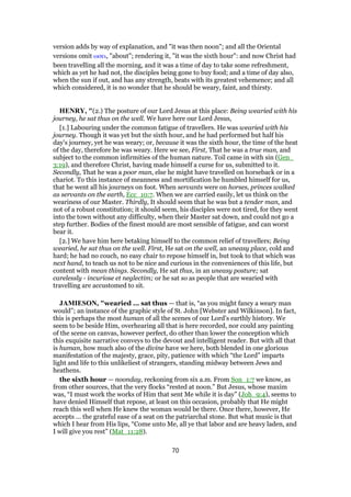 version adds by way of explanation, and "it was then noon"; and all the Oriental
versions omit ωσει, "about"; rendering it, "it was the sixth hour": and now Christ had
been travelling all the morning, and it was a time of day to take some refreshment,
which as yet he had not, the disciples being gone to buy food; and a time of day also,
when the sun if out, and has any strength, beats with its greatest vehemence; and all
which considered, it is no wonder that he should be weary, faint, and thirsty.
HENRY, "(2.) The posture of our Lord Jesus at this place: Being wearied with his
journey, he sat thus on the well. We have here our Lord Jesus,
[1.] Labouring under the common fatigue of travellers. He was wearied with his
journey. Though it was yet but the sixth hour, and he had performed but half his
day's journey, yet he was weary; or, because it was the sixth hour, the time of the heat
of the day, therefore he was weary. Here we see, First, That he was a true man, and
subject to the common infirmities of the human nature. Toil came in with sin (Gen_
3:19), and therefore Christ, having made himself a curse for us, submitted to it.
Secondly, That he was a poor man, else he might have travelled on horseback or in a
chariot. To this instance of meanness and mortification he humbled himself for us,
that he went all his journeys on foot. When servants were on horses, princes walked
as servants on the earth, Ecc_10:7. When we are carried easily, let us think on the
weariness of our Master. Thirdly, It should seem that he was but a tender man, and
not of a robust constitution; it should seem, his disciples were not tired, for they went
into the town without any difficulty, when their Master sat down, and could not go a
step further. Bodies of the finest mould are most sensible of fatigue, and can worst
bear it.
[2.] We have him here betaking himself to the common relief of travellers; Being
wearied, he sat thus on the well. First, He sat on the well, an uneasy place, cold and
hard; he had no couch, no easy chair to repose himself in, but took to that which was
next hand, to teach us not to be nice and curious in the conveniences of this life, but
content with mean things. Secondly, He sat thus, in an uneasy posture; sat
carelessly - incuriose et neglectim; or he sat so as people that are wearied with
travelling are accustomed to sit.
JAMIESON, "wearied ... sat thus — that is, “as you might fancy a weary man
would”; an instance of the graphic style of St. John [Webster and Wilkinson]. In fact,
this is perhaps the most human of all the scenes of our Lord’s earthly history. We
seem to be beside Him, overhearing all that is here recorded, nor could any painting
of the scene on canvas, however perfect, do other than lower the conception which
this exquisite narrative conveys to the devout and intelligent reader. But with all that
is human, how much also of the divine have we here, both blended in one glorious
manifestation of the majesty, grace, pity, patience with which “the Lord” imparts
light and life to this unlikeliest of strangers, standing midway between Jews and
heathens.
the sixth hour — noonday, reckoning from six a.m. From Son_1:7 we know, as
from other sources, that the very flocks “rested at noon.” But Jesus, whose maxim
was, “I must work the works of Him that sent Me while it is day” (Joh_9:4), seems to
have denied Himself that repose, at least on this occasion, probably that He might
reach this well when He knew the woman would be there. Once there, however, He
accepts ... the grateful ease of a seat on the patriarchal stone. But what music is that
which I hear from His lips, “Come unto Me, all ye that labor and are heavy laden, and
I will give you rest” (Mat_11:28).
70
 