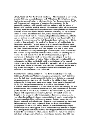 COKE, "John 4:6. Now Jacob's well was there.— Mr. Maundrell, in his Travels,
gives the following account of Jacob's well: "About one-third of an hour from
Naplosa (the ancient Sychar, as it is termed in the New Testament) stood Jacob's
well, famous not only on account of its author, but much more for the
memorable conference which our blessed Lord had there with the woman of
Samaria. If it should be inquired whether this be the very place it is pretended to
be, seeing it may be suspected to stand too remote from Sychar for the woman to
come and draw water, we may answer, that in all probability the city extended
farther in former times than it does now, as may be conjectured from some
pieces of a very thick wall, the remains perhaps of the ancient Sichem, still to be
seen not far from hence. Over it stood formerly a large church, erected by that
great and devout patroness, of the Holy Land, the Empress Irene; but of this the
voracity of time, assisted by the hands of the Turks, has left nothing but a few
foundations remaining. The well is covered at present with an old stone vault,
into which you are let down by a very straight hole; and then removing a broad
flat stone, you discover the well itself. It is dug in a firm rock, is about three
yards in diameter, and thirty-five in depth, five of which we found full of water.
This confutes a story commonlytold to travellers, who do not take the pains to
examine the well; namely, 'that it is dry all the year round, except on the
anniversary of that day in which our blessed Saviour sat upon it, but then
bubbles up with abundance of water.' At this well the narrow valley of Sichem
ends, opening itself into a wide field, which probably is part of the piece of
ground given by Jacob to his son Joseph. It is watered by a fresh stream running
between it and Sichem, which makes it so exceeding verdant and fruitful, that it
may well be looked upon as a standing token of the kindness of that good
patriarch to the best of sons." See Genesis 48:22.
Jesus therefore—sat thus on the well— Sat down immediately by the well.
Doddridge. Whitby says "Sat down thus, means, weary as he was." And it was
about the sixth hour, says the evangelist, that is, about six in the evening, and
not, as commentators have generally thought, in the middle of the day, or at
highnoon; for in those countries the women never draw water in the middle of
the day, but always about sun-setting, as is evident from Genesis 24:11.
Wherefore, as the woman came to draw water while Jesus was sitting by the well,
it cannot be the Jewish but the Roman sixth hour, of which the sacred historian
speaks. See on Ch. John 1:39. By this time, as the verse informs us, Jesus was
fatigued with his journey; and therefore, before he proceeded, he sent his
disciples to the nearest town for refreshment, as there was no place upon the
road where he could meet with any accommodation. It may be objected, that the
circumstances of the history oblige us to suppose, that this journey through
Samaria was made so late in the year, that the transactions could not happen at
six in the evening. But it may be proved, that when Jesus preached in the
synagogue of Nazareth, after leaving Samaria, it was about the beginning of
September; whence it will appear, that he travelled through Samaria in August:
if so, all the particulars here related may have happened in the time allotted to
them on this supposition: for when Jesus sat down by the well, it was about the
sixth hour, perhaps near half an hour before it; and from that time till it was
71
 