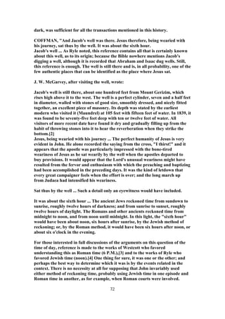 dark, was sufficient for all the transactions mentioned in this history.
COFFMAN, "And Jacob's well was there. Jesus therefore, being wearied with
his journey, sat thus by the well. It was about the sixth hour.
Jacob's well ... As Ryle noted, this reference contains all that is certainly known
about this well, as to its origin; because the Bible nowhere mentions Jacob's
digging a well, although it is recorded that Abraham and Isaac dug wells. Still,
this reference is enough. The well is still there and is, in all probability, one of the
few authentic places that can be identified as the place where Jesus sat.
J. W. McGarvey, after visiting the well, wrote:
Jacob's well is still there, about one hundred feet from Mount Gerizim, which
rises high above it to the west. The well is a perfect cylinder, seven and a half feet
in diameter, walled with stones of good size, smoothly dressed, and nicely fitted
together, an excellent piece of masonry. Its depth was stated by the earliest
modern who visited it (Maundrel) at 105 feet with fifteen feet of water. In 1839, it
was found to be seventy-five feet deep with ten or twelve feet of water. All
visitors of more recent date have found it dry and gradually filling up from the
habit of throwing stones into it to hear the reverberation when they strike the
bottom.[2]
Jesus, being wearied with his journey ... The perfect humanity of Jesus is very
evident in John. He alone recorded the saying from the cross, "I thirst!" and it
appears that the apostle was particularly impressed with the bone-tired
weariness of Jesus as he sat wearily by the well when the apostles departed to
buy provisions. It would appear that the Lord's unusual weariness might have
resulted from the fervor and enthusiasm with which the preaching and baptizing
had been accomplished in the preceding days. It was the kind of letdown that
every great campaigner feels when the effort is over; and the long march up
from Judaea had intensified his weariness.
Sat thus by the well ... Such a detail only an eyewitness would have included.
It was about the sixth hour ... The ancient Jews reckoned time from sundown to
sunrise, roughly twelve hours of darkness; and from sunrise to sunset, roughly
twelve hours of daylight. The Romans and other ancients reckoned time from
midnight to noon, and from noon until midnight. In this light, the "sixth hour"
would have been about noon, six hours after sunrise, by the Jewish method of
reckoning; or, by the Roman method, it would have been six hours after noon, or
about six o'clock in the evening.
For those interested in full discussions of the arguments on this question of the
time of day, reference is made to the works of Westcott who favored
understanding this as Roman time (6 P.M.),[3] and to the works of Ryle who
favored Jewish time (noon).[4] One thing for sure, it was one or the other; and
perhaps the best way to determine which it was is by the events related in the
context. There is no necessity at all for supposing that John invariably used
either method of reckoning time, probably using Jewish time in one episode and
Roman time in another, as for example, when Roman courts were involved.
72
 