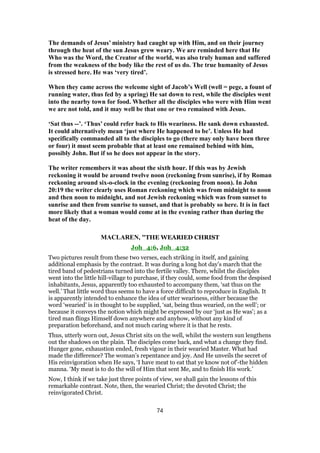 The demands of Jesus’ ministry had caught up with Him, and on their journey
through the heat of the sun Jesus grew weary. We are reminded here that He
Who was the Word, the Creator of the world, was also truly human and suffered
from the weakness of the body like the rest of us do. The true humanity of Jesus
is stressed here. He was ‘very tired’.
When they came across the welcome sight of Jacob’s Well (well = pege, a fount of
running water, thus fed by a spring) He sat down to rest, while the disciples went
into the nearby town for food. Whether all the disciples who were with Him went
we are not told, and it may well be that one or two remained with Jesus.
‘Sat thus --’. ‘Thus’ could refer back to His weariness. He sank down exhausted.
It could alternatively mean ‘just where He happened to be’. Unless He had
specifically commanded all to the disciples to go (there may only have been three
or four) it must seem probable that at least one remained behind with him,
possibly John. But if so he does not appear in the story.
The writer remembers it was about the sixth hour. If this was by Jewish
reckoning it would be around twelve noon (reckoning from sunrise), if by Roman
reckoning around six-o-clock in the evening (reckoning from noon). In John
20:19 the writer clearly uses Roman reckoning which was from midnight to noon
and then noon to midnight, and not Jewish reckoning which was from sunset to
sunrise and then from sunrise to sunset, and that is probably so here. It is in fact
more likely that a woman would come at in the evening rather than during the
heat of the day.
MACLAREN, "THE WEARIED CHRIST
Joh_4:6, Joh_4:32
Two pictures result from these two verses, each striking in itself, and gaining
additional emphasis by the contrast. It was during a long hot day’s march that the
tired band of pedestrians turned into the fertile valley. There, whilst the disciples
went into the little hill-village to purchase, if they could, some food from the despised
inhabitants, Jesus, apparently too exhausted to accompany them, ‘sat thus on the
well.’ That little word thus seems to have a force difficult to reproduce in English. It
is apparently intended to enhance the idea of utter weariness, either because the
word ‘wearied’ is in thought to be supplied, ‘sat, being thus wearied, on the well’; or
because it conveys the notion which might be expressed by our ‘just as He was’; as a
tired man flings Himself down anywhere and anyhow, without any kind of
preparation beforehand, and not much caring where it is that he rests.
Thus, utterly worn out, Jesus Christ sits on the well, whilst the western sun lengthens
out the shadows on the plain. The disciples come back, and what a change they find.
Hunger gone, exhaustion ended, fresh vigour in their wearied Master. What had
made the difference? The woman’s repentance and joy. And He unveils the secret of
His reinvigoration when He says, ‘I have meat to eat that ye know not of’-the hidden
manna. ‘My meat is to do the will of Him that sent Me, and to finish His work.’
Now, I think if we take just three points of view, we shall gain the lessons of this
remarkable contrast. Note, then, the wearied Christ; the devoted Christ; the
reinvigorated Christ.
74
 