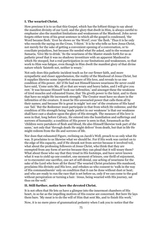 I. The wearied Christ.
How precious it is to us that this Gospel, which has the loftiest things to say about
the manifest divinity of our Lord, and the glory that dwelt in Him, is always careful to
emphasise also the manifest limitations and weaknesses of the Manhood. John never
forgets either term of his great sentence in which all the gospel is condensed, ‘the
Word became flesh.’ Ever he shows us ‘the Word’; ever ‘the flesh.’ Thus it is he only
who records the saying on the Cross, ‘I thirst.’ It is he who tells us how Jesus Christ,
not merely for the sake of getting a convenient opening of a conversation, or to
conciliate prejudices, but because He needed what He asked, said to the woman of
Samaria, ‘Give Me to drink.’ So the weariness of the Master stands forth for us as
pathetic proof that it was no shadowy investiture with an apparent Manhood to
which He stooped, but a real participation in our limitations and weaknesses, so that
work to Him was fatigue, even though in Him dwelt the manifest glory of that divine
nature which ‘fainteth not, neither is weary.’
Not only does this pathetic incident teach us for our firmer faith, and more
sympathetic and closer apprehension, the reality of the Manhood of Jesus Christ, but
it supplies likewise some imperfect measure of His love, and reveals to us one
condition of His power. Ah! if He had not Himself known weariness He never could
have said, ‘Come unto Me, all ye that are weary and heavy laden, and I will give you
rest.’ It was because Himself ‘took our infirmities,’ and amongst these the weakness
of tired muscles and exhausted frame, that ‘He giveth power to the faint, and to them
that have no might He increaseth strength.’ The Creator must have no share in the
infirmities of the creature. It must be His unwearied power that calls them all by
their names; and because He is great in might ‘not one’ of the creatures of His hand
can ‘fail.’ But the Redeemer must participate in that from which He redeems; and the
condition of His strength being ‘made perfect in our weakness’ is that our weakness
shall have cast a shadow upon the glory of His strength. The measure of His love is
seen in that, long before Calvary, He entered into the humiliation and sufferings and
sorrows of humanity; a condition of His power is seen in that, forasmuch as the
‘children were partakers of flesh and blood, He also Himself likewise took part of the
same,’ not only that ‘through death He might deliver’ from death, but that in life He
might redeem from the ills and sorrows of life.
Nor does that exhausted Figure, reclining on Jacob’s Well, preach to us only what He
was. It proclaims to us likewise what we should be. For if His work was carried on to
the edge of His capacity, and if He shrank not from service because it involved toil,
what about the professing followers of Jesus Christ, who think that they are
exempted from any form of service because they can plead that it will weary them?
What about those who say that they tread in His footsteps, and have never known
what it was to yield up one comfort, one moment of leisure, one thrill of enjoyment,
or to encounter one sacrifice, one act of self-denial, one aching of weariness for the
sake of the Lord who bore all for them? The wearied Christ proclaims His manhood,
proclaims His divinity and His love, and rebukes us who consent to ‘walk in the way
of His commandments’ only on condition that it can be done without dust or heat;
and who are ready to run the race that is set before us, only if we can come to the goal
without perspiration or turning a hair. ‘Jesus, being wearied with His journey, sat
thus on the well.’
II. Still further, notice here the devoted Christ.
It is not often that He lets us have a glimpse into the innermost chambers of His
heart, in so far as the impelling motives of His course are concerned. But here He lays
them bare. ‘My meat is to do the will of Him that sent Me, and to finish His work.’
Now, it is no mere piece of grammatical pedantry when I ask you to notice that the
75
 