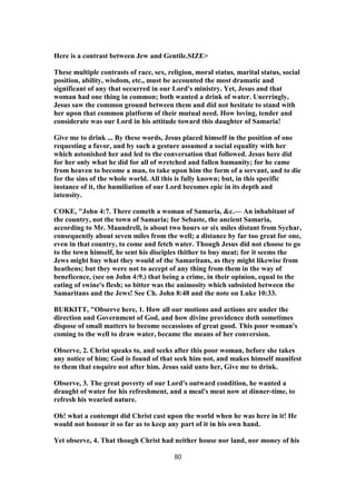 Here is a contrast between Jew and Gentile.SIZE>
These multiple contrasts of race, sex, religion, moral status, marital status, social
position, ability, wisdom, etc., must be accounted the most dramatic and
significant of any that occurred in our Lord's ministry. Yet, Jesus and that
woman had one thing in common; both wanted a drink of water. Unerringly,
Jesus saw the common ground between them and did not hesitate to stand with
her upon that common platform of their mutual need. How loving, tender and
considerate was our Lord in his attitude toward this daughter of Samaria!
Give me to drink ... By these words, Jesus placed himself in the position of one
requesting a favor, and by such a gesture assumed a social equality with her
which astonished her and led to the conversation that followed. Jesus here did
for her only what he did for all of wretched and fallen humanity; for he came
from heaven to become a man, to take upon him the form of a servant, and to die
for the sins of the whole world. All this is fully known; but, in this specific
instance of it, the humiliation of our Lord becomes epic in its depth and
intensity.
COKE, "John 4:7. There cometh a woman of Samaria, &c.— An inhabitant of
the country, not the town of Samaria; for Sebaste, the ancient Samaria,
according to Mr. Maundrell, is about two hours or six miles distant from Sychar,
consequently about seven miles from the well; a distance by far too great for one,
even in that country, to come and fetch water. Though Jesus did not choose to go
to the town himself, he sent his disciples thither to buy meat; for it seems the
Jews might buy what they would of the Samaritans, as they might likewise from
heathens; but they were not to accept of any thing from them in the way of
beneficence, (see on John 4:9.) that being a crime, in their opinion, equal to the
eating of swine's flesh; so bitter was the animosity which subsisted between the
Samaritans and the Jews! See Ch. John 8:48 and the note on Luke 10:33.
BURKITT, "Observe here, 1. How all our motions and actions are under the
direction and Government of God, and how divine providence doth sometimes
dispose of small matters to become occassions of great good. This poor woman's
coming to the well to draw water, became the means of her conversion.
Observe, 2. Christ speaks to, and seeks after this poor woman, before she takes
any notice of him; God is found of that seek him not, and makes himself manifest
to them that enquire not after him. Jesus said unto her, Give me to drink.
Observe, 3. The great poverty of our Lord's outward condition, he wanted a
draught of water for his refreshment, and a meal's meat now at dinner-time, to
refresh his wearied nature.
Oh! what a contempt did Christ cast upon the world when he was here in it! He
would not honour it so far as to keep any part of it in his own hand.
Yet observe, 4. That though Christ had neither house nor land, nor money of his
80
 