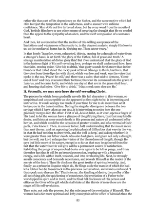 rather die than cast off its dependence on the Father, and the same motive which led
Him to reject the temptation in the wilderness, and to answer with sublime
confidence, ‘Man doth not live by bread alone, but by every word from the mouth of
God,’ forbids Him here to use other means of securing the draught that He so needed
than the appeal to the sympathy of an alien, and the swift compassion of a woman’s
heart.
And then, let us remember that the motive of this willing acceptance of the
limitations and weaknesses of humanity is, in the deepest analysis, simply His love to
us; as the mediaeval hymn has it, ‘Seeking me, Thou satest weary.’
In that lonely Traveller, worn, exhausted, thirsty, craving for a draught of water from
a stranger’s hand, is set forth ‘the glory of the Father, full of grace and truth.’ A
strange manifestation of divine glory this! But if we understand that the glory of God
is the lustrous light of His self-revealing love, perhaps we shall understand how, from
that faint, craving voice, ‘Give Me to drink,’ that glory sounds forth more than in the
thunders that rolled about the rocky peak of Sinai. Strange to think, brethren, that
the voice from those lips dry with thirst, which was low and weak, was the voice that
spoke to the sea, ‘Peace! be still,’ and there was a calm; that said to demons, ‘Come
out of him!’ and they evacuated their fortress; that cast its command into the grave of
Lazarus, and he came forth; and which one day all that are in the grave shall hear,
and hearing shall obey. ‘Give Me to drink.’ ‘I that speak unto thee am He.’
II. Secondly, we may note here the self-revealing Christ.
The process by which Jesus gradually unveils His full character to this woman, so
unspiritual and unsusceptible as she appeared at first sight to be, is interesting and
instructive. It would occupy too much of your time for me to do more than set it
before you in the barest outline. Noting the singular divergence between the two
sayings which I have taken as our text, it is interesting to notice how the one
gradually merges into the other. First of all, Jesus Christ, as it were, opens a finger of
His hand to let the woman have a glimpse of the gift lying there, that that may kindle
desire, and hints at some occult depth in His person and nature all undreamed of by
her yet, and which would be the occasion of greater wonder, and of a reversal of their
parts, if she knew it. Then, in answer to her, half understanding that He meant more
than met the ear, and yet opposing the plain physical difficulties that were in the way,
in that He had ‘nothing to draw with, and the well is deep,’ and asking whether He
were greater than our father Jacob, who also had given, and given not only a draught,
but the well, our Lord enlarges her vision of the blessedness of the gift, though He
says but little more of its nature, except in so far as that may be gathered from the
fact that the water that He will give will be a permanent source of satisfaction,
forbidding the pangs of unquenched desire ever again to be felt as pangs; and from
the other fact that it will be an inward possession, leaping up with a fountain’s
energy, and a life within itself, towards, and into everlasting life. Next, he strongly
assails conscience and demands repentance, and reveals Himself as the reader of the
secrets of the heart. Then He discloses the great truths of spiritual worship. And,
finally, as a prince in disguise might do, He flings aside the mantle of which He had
let a fold or two be blown back in the previous conversation, and stands confessed. ‘I
that speak unto thee am He.’ That is to say, the kindling of desire, the proffer of the
all-satisfying gift, the quickening of conscience, the revelation of a Father to be
worshipped in spirit and in truth, and the final full disclosure of His person and
office as the Giver of the gift which shall slake all the thirsts of men-these are the
stages of His self-revelation.
Then note, not only the process, but the substance of the revelation of Himself. The
woman had a far more spiritual and lofty conception of the office of Messiah than the
83
 