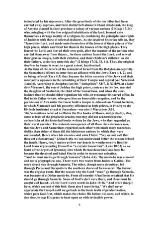 introduced by his successors. After the great body of the ten tribes had been
carried away captives, and their district left almost without inhabitant, the king
of Assyria planted in their province a colony of various nations (2 Kings 17:24)
who, mingling with the few original inhabitants of the land, formed unto
themselves a strange medley of a religion, by combining the principles and rights
of Judaism with those of oriental idolaters. As the inspired historian tells us, they
"feared the Lord, and made unto themselves of the lowest of them priests of the
high places, which sacrificed for them in the houses of the high places. They
feared the Lord, and served their own gods, after the manner of the nations who
carried them away from thence... So these nations feared the Lord, and served
their graven images, both their children, and their children’s children: as did
their fathers, so do they unto this day" (2 Kings 17:32, 33, 41). Thus, the original
dwellers in Samaria were, to a great extent, heathenized.
At the time of the return of the remnant of Israel from the Babylonian captivity,
the Samaritans offered to enter into an alliance with the Jews (Ezra 4:1, 2), and
on being refused (Ezra 4:3) they became the bitter enemies of the Jews and their
most active opposers in the rebuilding of their Temple and capital (see Nehemiah
4 and 6). According to Josephus (see his "Antiquities" XI:7, 2; XIII:9), at a later
date Manasseh, the son of Jaddua the high priest, contrary to the law, married
the daughter of Sanballat, the chief of the Samaritans, and when the Jews
insisted that he should either repudiate his wife, or renounce his sacred office, he
fled to his father-in-law, who gave him an honorable reception, and by the
permission of Alexander the Great built a temple to Jehovah on Mount Gerizim,
in which Manasseh and his posterity officiated as high priests, in rivalry to the
Divinely instituted ritual at Jerusalem—see also 1 Maccabees 3:10.
The Samaritans received as Divine the five books of Moses, and probably, also,
some at least of the prophetic oracles; but they did not acknowledge the
authenticity of the historical books written by the Jews, who they regarded as
their worst enemies. The natural consequence of all these circumstances was,
that the Jews and Samaritans regarded each other with much more rancorous
dislike than either of them did the idolatrous nations by which they were
surrounded. Hence when his enemies said unto Christ, "Say we not well that
thou art a Samaritan?" (John 8:48), we can understand better the venom behind
the insult. Hence, too, it makes us bow our hearts in wonderment to find the
Lord Jesus representing Himself as "a certain Samaritan" (Luke 10:33) as we
learn of the depths of ignominy into which He had descended and how He
became the despised and hated One in order to secure our salvation.
"And he must needs go through Samaria" (John 4:4). The needs-be was a moral
and not a geographical one. There were two routes from Judea to Galilee. The
more direct was through Samaria. The other, though more circuitous, led
through Perea and Decapolis to the southern shores of Gennesaret. The former
was the regular route. But the reason why the Lord "must" go through Samaria,
was because of a Divine needs-be. From all eternity it had been ordained that He
should go through Samaria. Some of God’s elect were there, and these must be
sought and found—cf. the Lord’s own words in John 10:16, "And other sheep I
have, which are not of this fold: them also I must bring." We shall never
appreciate the Gospel until we go back to the basic truth of predestination,
which puts God first, which makes the choice His before it is ours, and which, in
due time, brings His grace to bear upon us with invincible power.
9
 