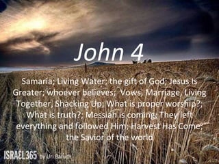 John 4
Samaria; Living Water; the gift of God; Jesus Is
Greater; whoever believes; Vows, Marriage, Living
Together, Shacking Up; What is proper worship?;
What is truth?; Messiah is coming; They left
everything and followed Him; Harvest Has Come;
the Savior of the world
 