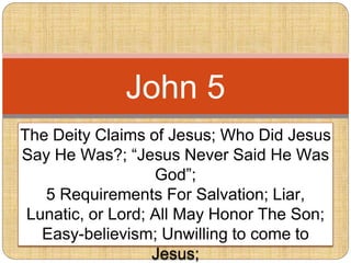 The Deity Claims of Jesus; Who Did Jesus
Say He Was?; “Jesus Never Said He Was
God”;
5 Requirements For Salvation; Liar,
Lunatic, or Lord; All May Honor The Son;
Easy-believism; Unwilling to come to
Jesus;
John 5
 
