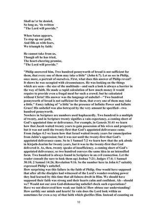 Shall ne’er be denied,
So long as, ‘tis written
"The Lord will provide."
When Satan appears,
To stop up our path,
And fills us with fears,
We triumph by faith:
He cannot take from us,
Though oft he has tried,
The heart-cheering promise,
"The Lord will provide."
"Philip answered him, Two hundred pennyworth of bread is not sufficient for
them, that every one of them may take a little" (John 6:7). Let us see in Philip,
once more, a portrait of ourselves. First, what does this answer of Philip reveal?
It shows he was occupied with circumstances. He was looking on the things
which are seen—the size of the multitude—and such a look is always a barrier in
the way of faith. He made a rapid calculation of how much money it would
require to provide even a frugal meal for such a crowd; but he calculated
without Christ! His answer was the language of unbelief—"Two hundred
pennyworth of bread is not sufficient for them, that every one of them may take
a little." Fancy talking of "a little’ in the presence of Infinite Power and Infinite
Grace! His unbelief was also betrayed by the very amount he specified—two
hundred pennyworth.
Nowhere in Scripture are numbers used haphazardly. Two hundred is a multiple
of twenty, and in Scripture twenty signifies a vain expectancy, a coming short of
God’s appointed time or deliverance. For example, in Genesis 31:41 we learn
how that Jacob waited twenty years to gain possession of his wives and property;
but it was not until the twenty-first that God’s appointed deliverance came.
From Judges 4:3 we learn how that Israel waited twenty years for emancipation
from Jabin’s oppression; but it was not until the twenty-first that God’s
appointed deliverance came. So in 1 Samuel 7:2 we learn how that the ark abode
in Kirjath-Jearim for twenty years, but it was in the twenty-first that God
delivered it. As, then, twenty speaks of insufficiency, a coming short of God’s
appointed deliverance, so two hundred conveys the same idea in an intensified
form. Two hundred is always found in Scripture in an evil connection. Let the
reader consult (be sure to look them up) Joshua 7:21; Judges 17:4; 1 Samuel
30:10; 2 Samuel 14:26; Revelation 9:16. So the number here in John 6:7 suitably
expressed Philip’s unbelief.
How surprising was this failure in the faith of Philip. One would have supposed
that after all the disciples had witnessed of the Lord’s wonder-working power
they had learned by this time that all fulness dwelt in Him. We should have
supposed their faith was strong and their hearts calm and confident. Ah—should
we? Would not our own God-dishonoring unbelief check such expectations?
Have we not discovered how weak our faith is! How obtuse our understanding!
How earthly our minds and hearts! In vain does the Lord look within us
sometimes for even a ray of that faith which glorifies Him. Instead of counting on
10
 
