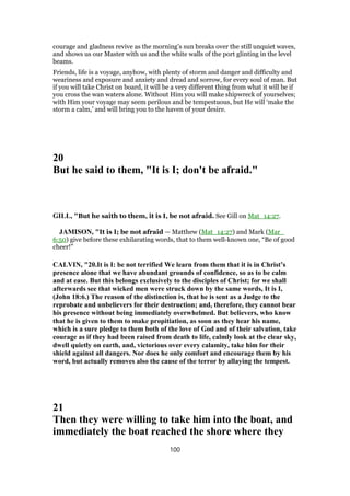 courage and gladness revive as the morning’s sun breaks over the still unquiet waves,
and shows us our Master with us and the white walls of the port glinting in the level
beams.
Friends, life is a voyage, anyhow, with plenty of storm and danger and difficulty and
weariness and exposure and anxiety and dread and sorrow, for every soul of man. But
if you will take Christ on board, it will be a very different thing from what it will be if
you cross the wan waters alone. Without Him you will make shipwreck of yourselves;
with Him your voyage may seem perilous and be tempestuous, but He will ‘make the
storm a calm,’ and will bring you to the haven of your desire.
20
But he said to them, "It is I; don't be afraid."
GILL, "But he saith to them, it is I, be not afraid. See Gill on Mat_14:27.
JAMISON, "It is I; be not afraid — Matthew (Mat_14:27) and Mark (Mar_
6:50) give before these exhilarating words, that to them well-known one, “Be of good
cheer!”
CALVIN, "20.It is I: be not terrified We learn from them that it is in Christ’s
presence alone that we have abundant grounds of confidence, so as to be calm
and at ease. But this belongs exclusively to the disciples of Christ; for we shall
afterwards see that wicked men were struck down by the same words, It is I,
(John 18:6.) The reason of the distinction is, that he is sent as a Judge to the
reprobate and unbelievers for their destruction; and, therefore, they cannot bear
his presence without being immediately overwhelmed. But believers, who know
that he is given to them to make propitiation, as soon as they hear his name,
which is a sure pledge to them both of the love of God and of their salvation, take
courage as if they had been raised from death to life, calmly look at the clear sky,
dwell quietly on earth, and, victorious over every calamity, take him for their
shield against all dangers. Nor does he only comfort and encourage them by his
word, but actually removes also the cause of the terror by allaying the tempest.
21
Then they were willing to take him into the boat, and
immediately the boat reached the shore where they
100
 