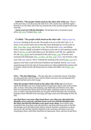 BARNES, "The people which stood on the other side of the sea - That is,
on the east side, or on the same side with Jesus. The country was called the region
beyond or on, the other side of the sea, because the writer and the people lived on the
west side.
Jesus went not with his disciples - He had gone into a mountain to pray
alone, Joh_6:15. Compare Mar_6:46.
CLARKE, "The people which stood on the other side - ᅡ̣ηκως περαν της
θαλασσης, Standing by the sea side. The people were not on the other side, i.e. in
Perea, as our version states, but on that side where Bethsaida lay: see the notes on
Mat_14:25, Mat_14:34, and on Mar_6:45. The Greek word, περαν, says Bishop
Pearce, seems to signify in Scripture sometimes on the side of, and sometimes on this
side of: see Jos_5:1 and 1 Maccabees 9:34. The Hebrew word ‫אבר‬ abar, signifies by
the side: Exo_28:26, and is translated on this side in Deu_4:29. It has the same
meaning in the Septuagint, Deu_1:5; Deu_3:8; Deu_4:46. περαν, says Vorstius, is the
same with παρα, near to. This is evidently the meaning of the word in Mat_4:15; as it
appears, from what is said of the land of Zabulon and Nepthali, that by περαν is not
meant beyond, but by the side of; because those two tribes inhabited the western side
of Jordan, which was the side lying nearest to Judea and Galilee: see on Mat_19:1
(note).
GILL, "The day following,.... The day after that, in which the miracle of feeding
live thousand men with five loaves and two fishes was done: the morning after the
disciples had had such a bad voyage:
when the people which stood on the other side of the sea; from that in
which the disciples now were, being landed at Capernaum; that is, they stood on that
side, or shore, where they took shipping, near Bethsaida and Tiberias: here, after
they were dismissed by Christ, they stood all night, waiting for boats to carry them
over; or rather, knowing that Christ was not gone with his disciples, they continued,
hoping to meet with him in the morning, and enjoy some more advantage by him: for
they
saw that there was none other boat there, save that one whereinto his
disciples were entered, and that Jesus went not with his disciples into
the boat, but that his disciples were gone away alone; from whence they
concluded, that since there was only that boat, and Jesus did not go into it, but that
the disciples went off without him, that he must be therefore somewhere on shore,
and not far off, and they hoped to find him in the morning; wherefore it was very
surprising to them, when they found him at Capernaum, when, and how he got there.
102
 