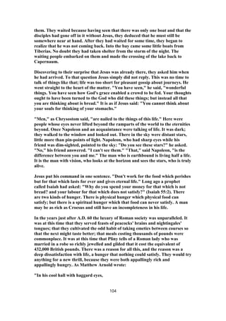 them. They waited because having seen that there was only one boat and that the
disciples had gone off in it without Jesus, they deduced that he must still be
somewhere near at hand. After they had waited for some time, they began to
realize that he was not coming back. Into the bay came some little boats from
Tiberias. No doubt they had taken shelter from the storm of the night. The
waiting people embarked on them and made the crossing of the lake back to
Capernaum.
Discovering to their surprise that Jesus was already there, they asked him when
he had arrived. To that question Jesus simply did not reply. This was no time to
talk of things like that; life was too short for pleasant gossip about journeys. He
went straight to the heart of the matter. "You have seen," he said, "wonderful
things. You have seen how God's grace enabled a crowd to be fed. Your thoughts
ought to have been turned to the God who did these things; but instead all that
you are thinking about is bread." It is as if Jesus said: "You cannot think about
your souls for thinking of your stomachs."
"Men," as Chrysostom said, "are nailed to the things of this life." Here were
people whose eyes never lifted beyond the ramparts of the world to the eternities
beyond. Once Napoleon and an acquaintance were talking of life. It was dark;
they walked to the window and looked out. There in the sky were distant stars,
little more than pin-points of light. Napoleon, who had sharp eyes while his
friend was dim-sighted, pointed to the sky: "Do you see these stars?" he asked.
"No," his friend answered. "I can't see them." "That," said Napoleon, "is the
difference between you and me." The man who is earthbound is living half a life.
It is the man with vision, who looks at the horizon and sees the stars, who is truly
alive.
Jesus put his command in one sentence. "Don't work for the food which perishes
but for that which lasts for ever and gives eternal life." Long ago a prophet
called Isaiah had asked: "Why do you spend your money for that which is not
bread? and your labour for that which does not satisfy?" (Isaiah 55:2). There
are two kinds of hunger. There is physical hunger which physical food can
satisfy; but there is a spiritual hunger which that food can never satisfy. A man
may be as rich as Croesus and still have an incompleteness in his life.
In the years just after A.D. 60 the luxury of Roman society was unparalleled. It
was at this time that they served feasts of peacocks' brains and nightingales'
tongues; that they cultivated the odd habit of taking emetics between courses so
that the next might taste better; that meals costing thousands of pounds were
commonplace. It was at this time that Pliny tells of a Roman lady who was
married in a robe so richly jewelled and gilded that it cost the equivalent of
432,000 British pounds. There was a reason for all this, and the reason was a
deep dissatisfaction with life, a hunger that nothing could satisfy. They would try
anything for a new thrill, because they were both appallingly rich and
appallingly hungry. As Matthew Arnold wrote:
"In his cool hall with haggard eyes,
104
 