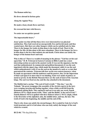 The Roman noble lay;
He drove abroad in furious guise
Along the Appian Way;
He made a feast, drank fierce and fast;
He crowned his hair with flowers;
No easier nor no quicker passed
The impracticable hours."
Jesus' point was that all that these Jews were interested in was physical
satisfaction. They had received an unexpectedly free and lavish meal; and they
wanted more. But there are other hungers which can be satisfied only by him.
There is the hunger for truth--in him alone is the truth of God. There is the
hunger for life--in him alone is life more abundant. There is the hunger for love--
in him alone is the love that outlasts sin and death. Christ alone can satisfy the
hunger of the human heart and soul.
Why is this so? There is a wealth of meaning in the phrase: "God has set his seal
upon him." H. B. Tristram in Eastern Customs in Bible Lands has a most
interesting section on seals in the ancient world. It was not the signature, but the
seal that authenticated. In commercial and political documents it was the seal,
imprinted with the signet ring, which made the document valid; it was the seal
which authenticated a will; it was the seal on the mouth of a sack or a crate that
guaranteed the contents. Tristram tells how on his own eastern journeys, when
he made an agreement with his muleteers and his porters, they set the impression
of their seal upon it to show that it was binding. Seals were made of pottery or
metal or jewels. In the British Museum there are the seals of most of the Assyrian
kings. The seal was fixed on clay and the clay attached to the document.
The Rabbis had a saying: "The seal of God is truth." "One day," says the
Talmud, "the great synagogue (the assembly of the Jewish experts in the law)
were weeping, praying and fasting together, when a little scroll fell from the
firmament among them. They opened it and on it was only one word, Emeth
(Hebrew #571), which means truth. 'That,' said the Rabbi, 'is the seal of God.'"
Emeth (Hebrew #571) is spelled with three Hebrew letters ('-M-T): aleph, which
is the first letter of the alphabet; min, the middle letter, and tau, the last. The
truth of God is the beginning, the middle and the end of life.
That is why Jesus can satisfy the eternal hunger. He is sealed by God, he is God's
truth incarnate and it is God alone who can truly satisfy the hunger of the soul
which he created.
BI 22-40, "The day following
105
 