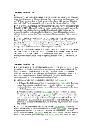 Jesus the Bread of Life
I.
OUR LORD’S AVOWAL OF HIS DIVINE NATURE AND HIS HEAVENLY ERRAND.
More than thirty times in this one discourse does He use the personal pronouns “Me”
and “I,” in such connections as that it would be blasphemy if He were anything less
than really God. The Jews saw this (Joh_6:41-42), the disciples also (Joh_6:66).
II. THE SPECIAL DOCTRINE OF THE GOSPEL WHICH ALWAYS SEARCHES THE
HEARTS OF MEN. The sacrifice of Jesus on the cross is what universally tests pride
the most severely. In this discourse our Lord intentionally sifts His hearers. He
avows with startling suddenness the most extreme views of human helplessness
without vicarious redemption. Then He puts the plaintive question, “Will ye also go
away?”
III. THE PARAMOUNT NECESSITY OF AN ATONEMENT FOR HUMAN SINS.
“Without shedding of blood is no remission.” So striking are these utterances of
Christ, that there can be no mistaking them. They cannot possibly be discharged of
their meaning by any notion of mere pattern-setting on His part. Bread is not
example, and blood is not conduct, and eating is not imitation.
IV. LET US BE SATISFIED WITH THE EXPLANATION FURNISHED US HERE OF
THAT SENSE OF CRAVING AND RESTLESSNESS WHICH MANY FEEL UNDER
THE APPEALS OF THE GOSPEL. The soul hungers after Christ. The sound of
feeding awakes deeper pangs. Every living thing must eat or die. (C. S.Robinson, D.
D.)
Jesus the Bread of Life
I. THE SELFISHNESS OF MEN REGARDING JESUS CHRIST (Joh_6:22-24). The
people before us, having “come to Capernaum seeking Jesus,” desired Him only for a
temporal benefit. This is like many in our day. They go to church, pretend to be
religious, make a show of piety, because it is fashionable, profitable for trade, or a
convenient method of getting “bread” without toil. The pious fraud is a more
dangerous enemy to Christianity than outspoken infidelity.
II. MEN’S SELFISHNESS IN RELIGION REBUKED (Joh_6:25-27).
1. By having the shallowness of their pretensions exposed (Joh_6:26). How keen-
cutting these words are! And so it is everywhere in the Bible—hypocrisy is
condemned with severity. Any one who would speak for Jesus must not be afraid
to rebuke the pretender.
2. Presentation of the true motive (Joh_6:27). We must be sincere in seeking
Christ as the Saviour of the soul—i.e., “everlasting life” must be with us a deeper
consideration than the life of the body. To give this eternal life, or righteousness,
unto the world was the purpose of Jesus’ coming here: “For Him hath God the
Father sealed”—i.e., set apart and given authority to perform the high office of
imparting to all believers the Bread of Life. To secure this, salvation must be our
only motive.
III. BELIEF IN CHRIST MAN’S SUPREME WORK (Joh_6:28-29). It is in the
human heart to think of salvation as a matter of “works” (Joh_6:28). The Scriptures
everywhere declare that to be saved—i.e., “to work the works of God,” we must
believe on the Son of God (Joh_6:29). Man’s good works exclude this belief. But true
belief or faith, includes good works Eph_2:8-10; Jas_2:26). Both Jesus and Paul
106
 