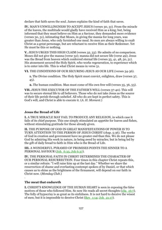 declare that faith saves the soul. James explains the kind of faith that saves.
IV. MAN’S UNWILLINGNESS TO ACCEPT JESUS (verses 30, 31). From the miracle
of the loaves, the multitude would gladly have received Him as a king; but, being
informed that they must believe on Him as a Saviour, they demanded more evidence
(verses 30, 31), intimating that Moses, in giving the manna for long years, was
greater than Jesus, who only furnished one meal. So men are always willing to exalt
Christ as a great personage, but are reluctant to receive Him as their Redeemer. Yet
He must be this or nothing.
V. JESUS URGES THIS HIGH CLAIM (verses 32, 33). He admits of no comparison.
Moses did not give the manna (verse 32); manna did not secure life (verse 49); Jesus
was the Bread from heaven which conferred eternal life (verses 35, 41, 48, 50, 51).
His atonement secured the Holy Spirit, who works regeneration, to experience which
is to enter into life. This is what Christ means in verse 51.
VI. THE CONDITIONS OF OUR SECURING JESUS AS OUR LIFE (verses 34-36).
1. The Divine condition. The Holy Spirit must convict, enlighten, draw (verses 37,
45).
2. The human condition. Man must come of His own free will (verses 35, 36, 53).
VII. JESUS THE EXECUTOR OF THE FATHER’S WILL (verses 37-40). This will
was to secure eternal life to all believers. Those who do not take Jesus as the source
of their life perish through unbelief. All who do are kept in perfect safety. This is
God’s will, and Christ is able to execute it. (A. H. Moment.)
Jesus the Bread of Life
I. A TRUE MIRACLE MAY FAIL TO PRODUCE ANY RELIGION, in which case it
fails of its chief purpose. This one simply stimulated an appetite for loaves and fishes,
without stimulating gratitude for those already given.
II. THE PURPOSE OF GOD IN GREAT MANIFESTATIONS OF POWER IS TO
TURN ATTENTION TO THE PERSON OF JESUS CHRIST (chap. 5:36). The works
of God in creation and government have no greater end than this. We do not please
God by admiring His work in nature, in being awed by miracles; but in being led by
the gift of daily bread to faith in Him who is the Bread of Life.
III. A WONDERFUL PYRAMID OF PROMISES POINTS THE SINNER TO A
PERSONAL SAVIOUR (Joh_6:35; Joh 6:37).
IV. THE PERSONAL FAITH IN CHRIST DETERMINES THE CHARACTER OF
OUR PERSONAL RESURRECTION. Four times in this chapter Christ repeats this,
or a similar refrain: “I will raise him up at the last day.” Whether we share the
resurrection of shame and everlasting contempt spoken of by Daniel, or that which
causes us to shine as the brightness of the firmament, will depend on our faith in
Christ now. (Monday Club.)
.
The meat that endureth
I. CHRIST’S KNOWLEDGE OF THE HUMAN HEART is seen in exposing the false
motives of those who followed Him. So now He reads all secret thoughts (1Sa_16:7).
The folly of hypocrisy is as great as its sinfulness. It is not hard to deceive the wisest
of men; but it is impossible to deceive Christ (Rev_1:14; Joh_21:17).
107
 