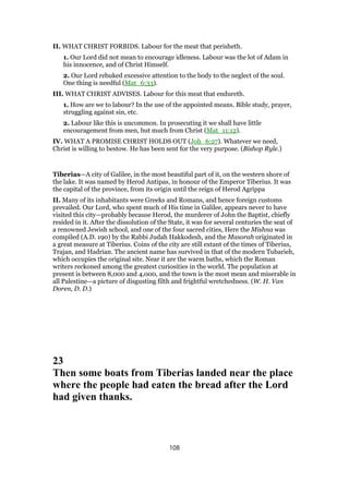 II. WHAT CHRIST FORBIDS. Labour for the meat that perisheth.
1. Our Lord did not mean to encourage idleness. Labour was the lot of Adam in
his innocence, and of Christ Himself.
2. Our Lord rebuked excessive attention to the body to the neglect of the soul.
One thing is needful (Mat_6:33).
III. WHAT CHRIST ADVISES. Labour for this meat that endureth.
1. How are we to labour? In the use of the appointed means. Bible study, prayer,
struggling against sin, etc.
2. Labour like this is uncommon. In prosecuting it we shall have little
encouragement from men, but much from Christ (Mat_11:12).
IV. WHAT A PROMISE CHRIST HOLDS OUT (Joh_6:27). Whatever we need,
Christ is willing to bestow. He has been sent for the very purpose. (Bishop Ryle.)
Tiberias—A city of Galilee, in the most beautiful part of it, on the western shore of
the lake. It was named by Herod Antipas, in honour of the Emperor Tiberius. It was
the capital of the province, from its origin until the reign of Herod Agrippa
II. Many of its inhabitants were Greeks and Romans, and hence foreign customs
prevailed. Our Lord, who spent much of His time in Galilee, appears never to have
visited this city—probably because Herod, the murderer of John the Baptist, chiefly
resided in it. After the dissolution of the State, it was for several centuries the seat of
a renowned Jewish school, and one of the four sacred cities, Here the Mishna was
compiled (A.D. 190) by the Rabbi Judah Hakkodesh, and the Masorah originated in
a great measure at Tiberius. Coins of the city are still extant of the times of Tiberius,
Trajan, and Hadrian. The ancient name has survived in that of the modern Tubarieh,
which occupies the original site. Near it are the warm baths, which the Roman
writers reckoned among the greatest curiosities in the world. The population at
present is between 8,000 and 4,000, and the town is the most mean and miserable in
all Palestine—a picture of disgusting filth and frightful wretchedness. (W. H. Van
Doren, D. D.)
23
Then some boats from Tiberias landed near the place
where the people had eaten the bread after the Lord
had given thanks.
108
 