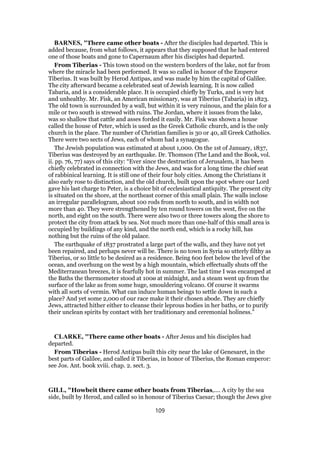 BARNES, "There came other boats - After the disciples had departed. This is
added because, from what follows, it appears that they supposed that he had entered
one of those boats and gone to Capernaum after his disciples had departed.
From Tiberias - This town stood on the western borders of the lake, not far from
where the miracle had been performed. It was so called in honor of the Emperor
Tiberius. It was built by Herod Antipas, and was made by him the capital of Galilee.
The city afterward became a celebrated seat of Jewish learning. It is now called
Tabaria, and is a considerable place. It is occupied chiefly by Turks, and is very hot
and unhealthy. Mr. Fisk, an American missionary, was at Tiberius (Tabaria) in 1823.
The old town is surrounded by a wall, but within it is very ruinous, and the plain for a
mile or two south is strewed with ruins. The Jordan, where it issues from the lake,
was so shallow that cattle and asses forded it easily. Mr. Fisk was shown a house
called the house of Peter, which is used as the Greek Catholic church, and is the only
church in the place. The number of Christian families is 30 or 40, all Greek Catholics.
There were two sects of Jews, each of whom had a synagogue.
The Jewish population was estimated at about 1,000. On the 1st of January, 1837,
Tiberius was destroyed by an earthquake. Dr. Thomson (The Land and the Book, vol.
ii. pp. 76, 77) says of this city: “Ever since the destruction of Jerusalem, it has been
chiefly celebrated in connection with the Jews, and was for a long time the chief seat
of rabbinical learning. It is still one of their four holy cities. Among the Christians it
also early rose to distinction, and the old church, built upon the spot where our Lord
gave his last charge to Peter, is a choice bit of ecclesiastical antiquity. The present city
is situated on the shore, at the northeast corner of this small plain. The walls inclose
an irregular parallelogram, about 100 rods from north to south, and in width not
more than 40. They were strengthened by ten round towers on the west, five on the
north, and eight on the south. There were also two or three towers along the shore to
protect the city from attack by sea. Not much more than one-half of this small area is
occupied by buildings of any kind, and the north end, which is a rocky hill, has
nothing but the ruins of the old palace.
The earthquake of 1837 prostrated a large part of the walls, and they have not yet
been repaired, and perhaps never will be. There is no town in Syria so utterly filthy as
Tiberius, or so little to be desired as a residence. Being 600 feet below the level of the
ocean, and overhung on the west by a high mountain, which effectually shuts off the
Mediterranean breezes, it is fearfully hot in summer. The last time I was encamped at
the Baths the thermometer stood at 100ø at midnight, and a steam went up from the
surface of the lake as from some huge, smouldering volcano. Of course it swarms
with all sorts of vermin. What can induce human beings to settle down in such a
place? And yet some 2,000 of our race make it their chosen abode. They are chiefly
Jews, attracted hither either to cleanse their leprous bodies in her baths, or to purify
their unclean spirits by contact with her traditionary and ceremonial holiness.”
CLARKE, "There came other boats - After Jesus and his disciples had
departed.
From Tiberias - Herod Antipas built this city near the lake of Genesaret, in the
best parts of Galilee, and called it Tiberias, in honor of Tiberius, the Roman emperor:
see Jos. Ant. book xviii. chap. 2. sect. 3.
GILL, "Howbeit there came other boats from Tiberias,.... A city by the sea
side, built by Herod, and called so in honour of Tiberius Caesar; though the Jews give
109
 